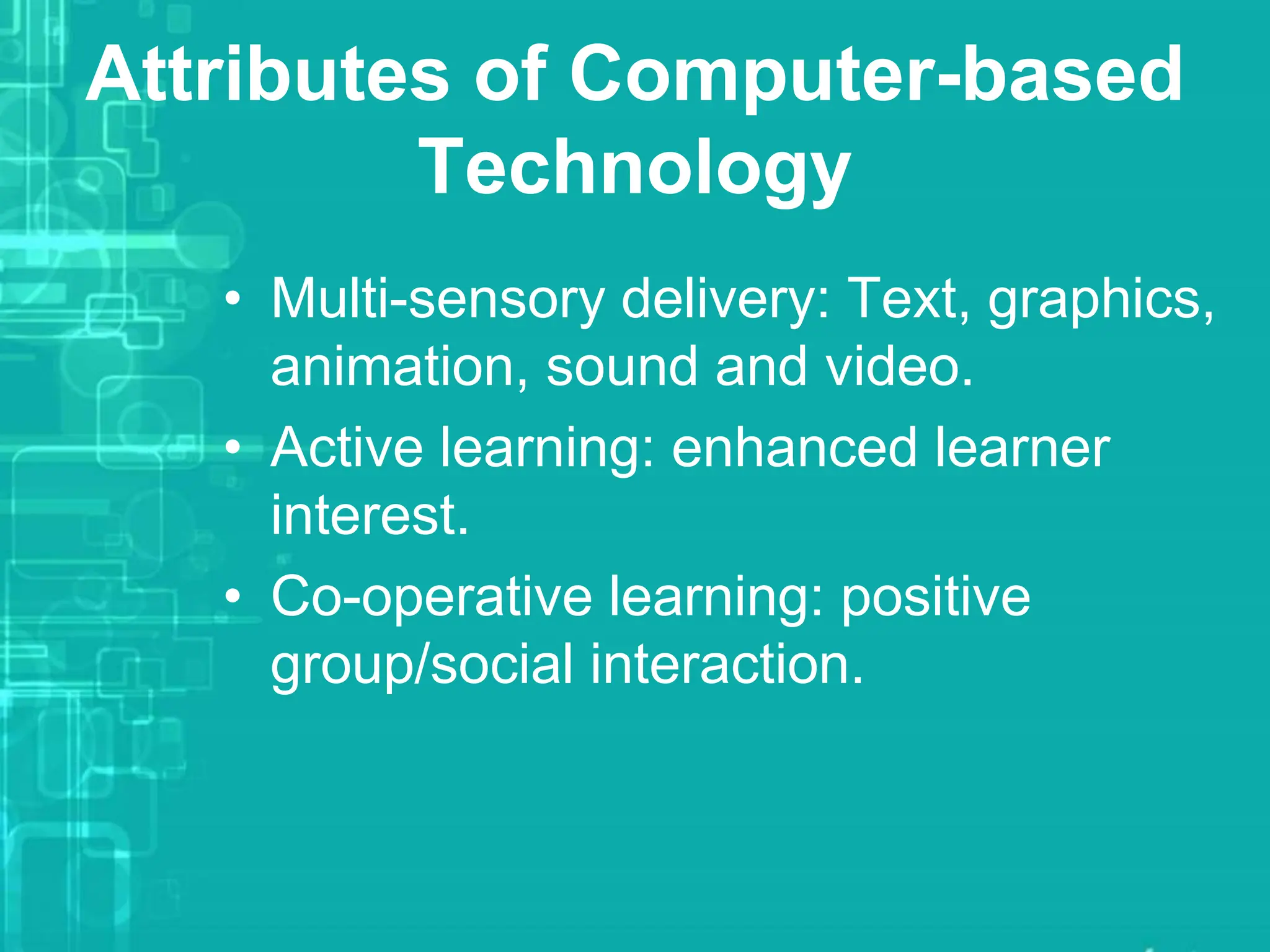 Attributes of Computer-based
Technology
• Multi-sensory delivery: Text, graphics,
animation, sound and video.
• Active learning: enhanced learner
interest.
• Co-operative learning: positive
group/social interaction.
 