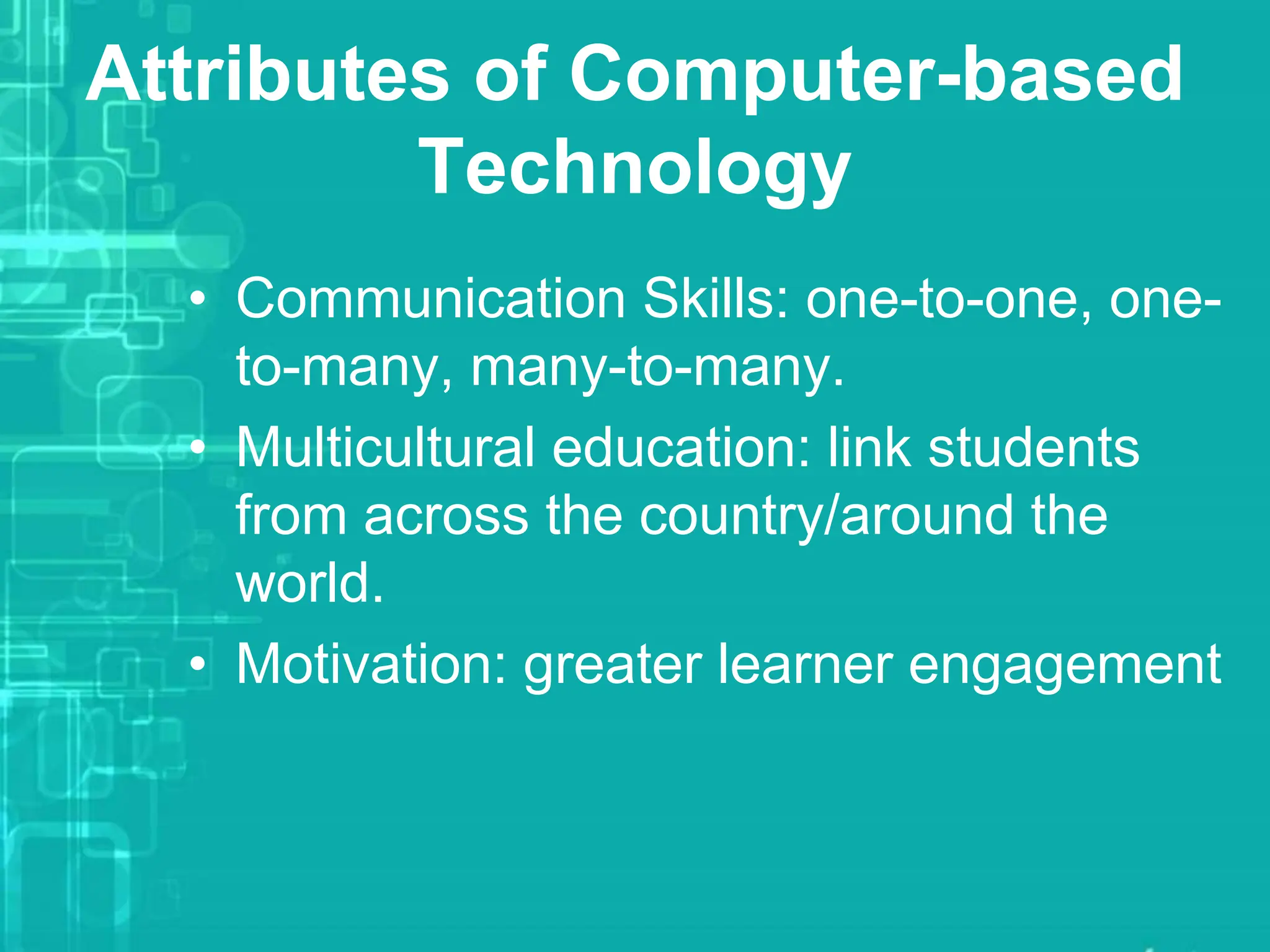 Attributes of Computer-based
Technology
• Communication Skills: one-to-one, one-
to-many, many-to-many.
• Multicultural education: link students
from across the country/around the
world.
• Motivation: greater learner engagement
 