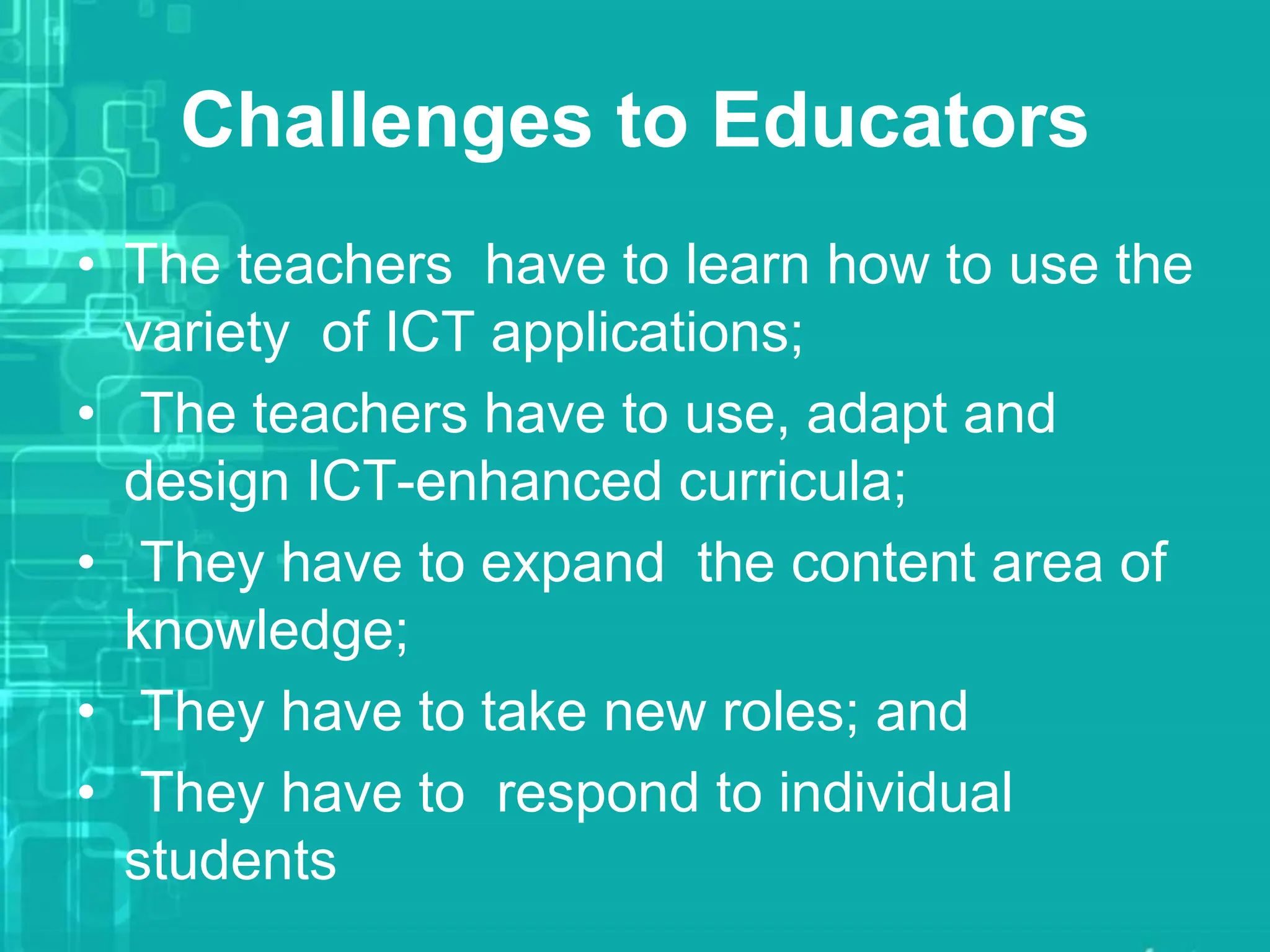 Challenges to Educators
• The teachers have to learn how to use the
variety of ICT applications;
• The teachers have to use, adapt and
design ICT-enhanced curricula;
• They have to expand the content area of
knowledge;
• They have to take new roles; and
• They have to respond to individual
students
 