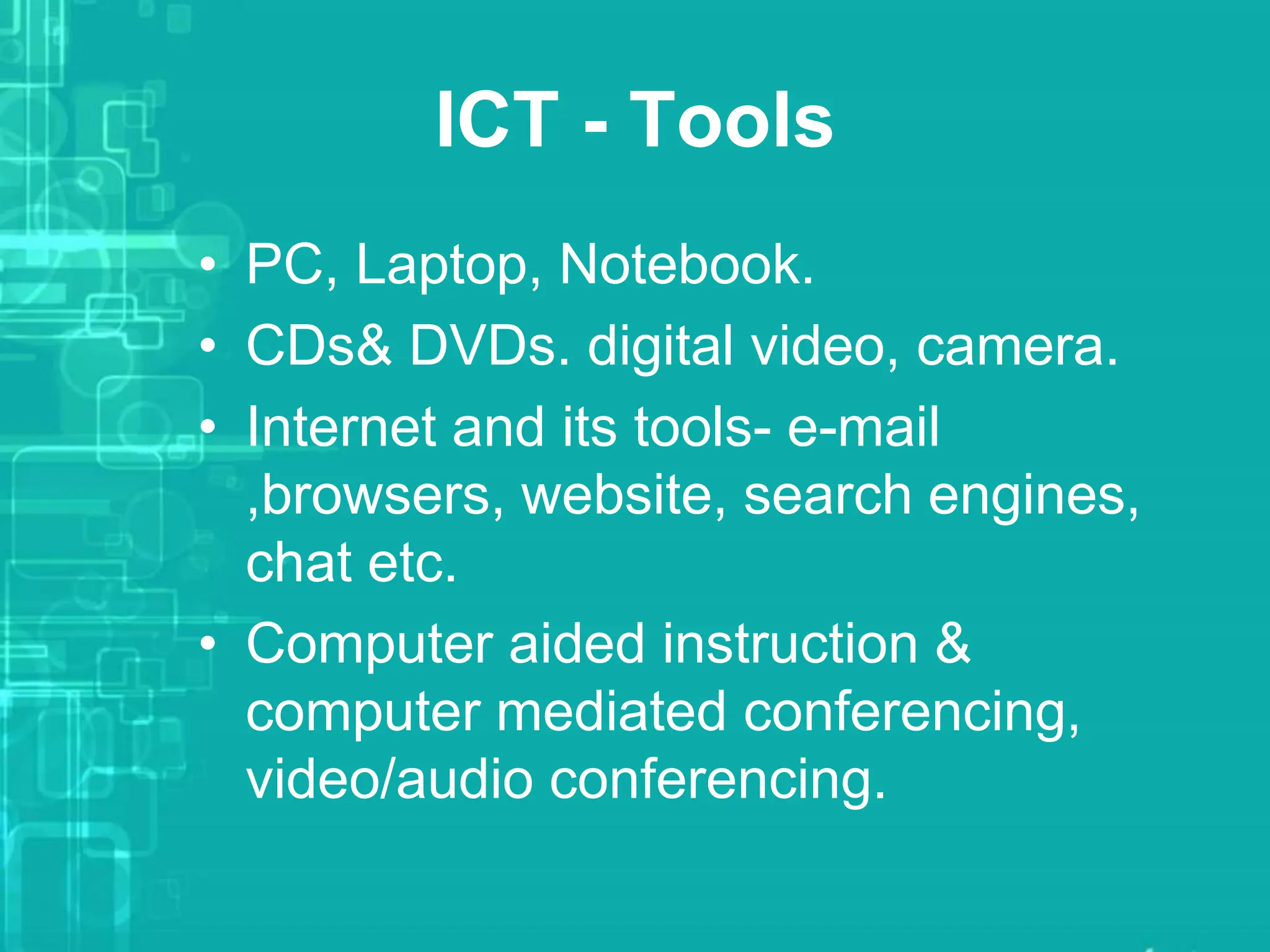 ICT - Tools
• PC, Laptop, Notebook.
• CDs& DVDs. digital video, camera.
• Internet and its tools- e-mail
,browsers, website, search engines,
chat etc.
• Computer aided instruction &
computer mediated conferencing,
video/audio conferencing.
 