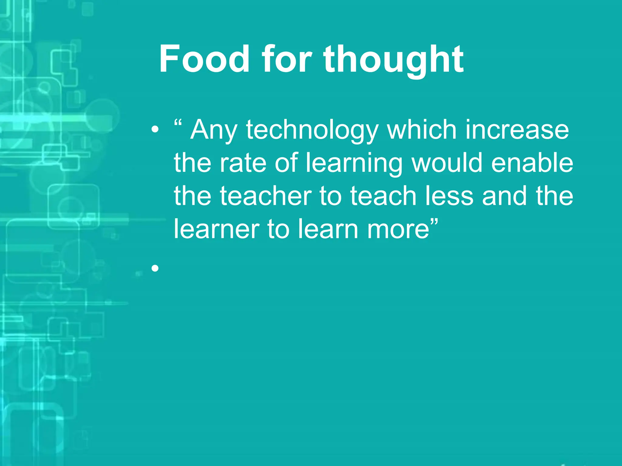 Food for thought
• “ Any technology which increase
the rate of learning would enable
the teacher to teach less and the
learner to learn more”
•
 