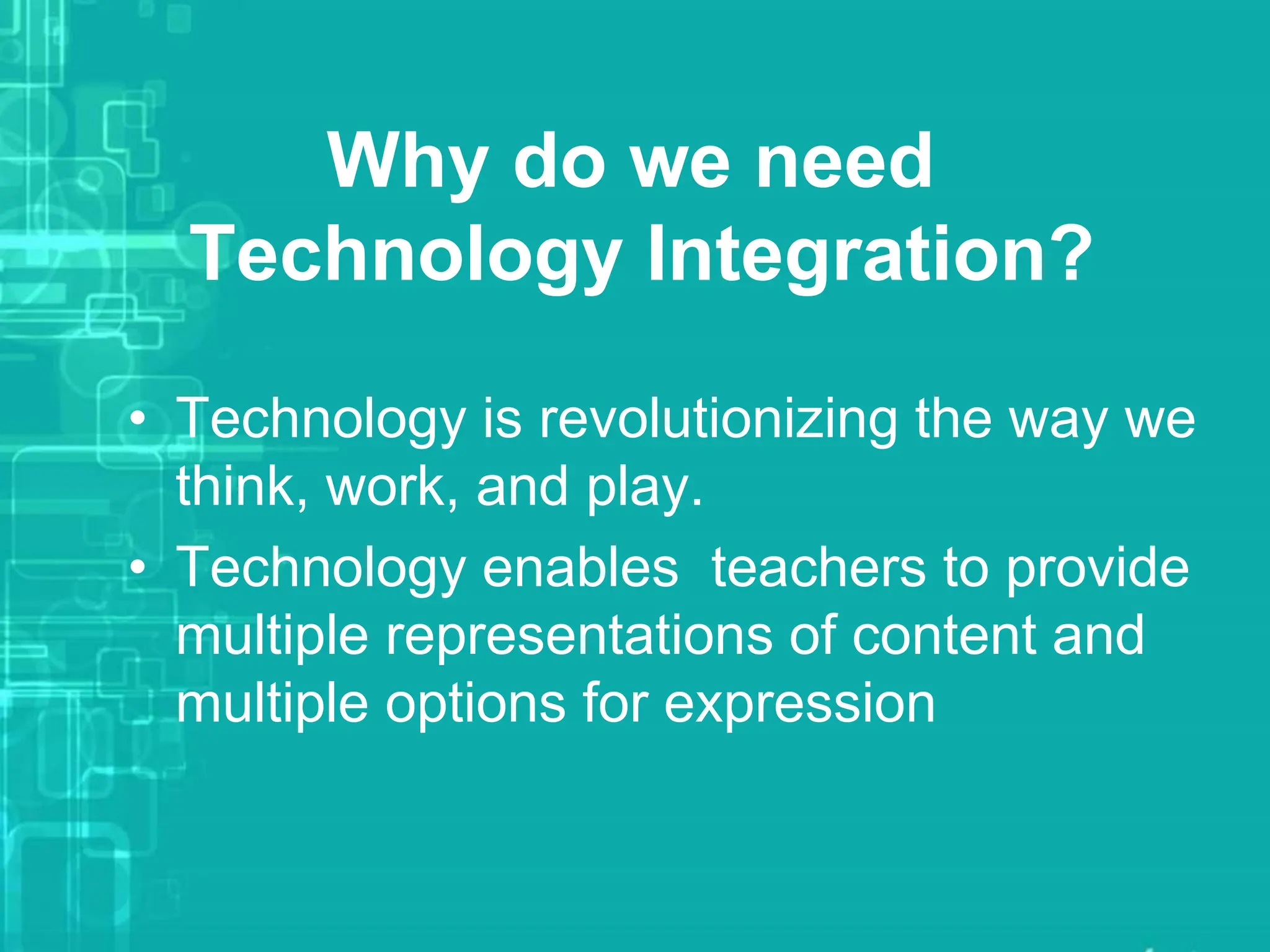 Why do we need
Technology Integration?
• Technology is revolutionizing the way we
think, work, and play.
• Technology enables teachers to provide
multiple representations of content and
multiple options for expression
 
