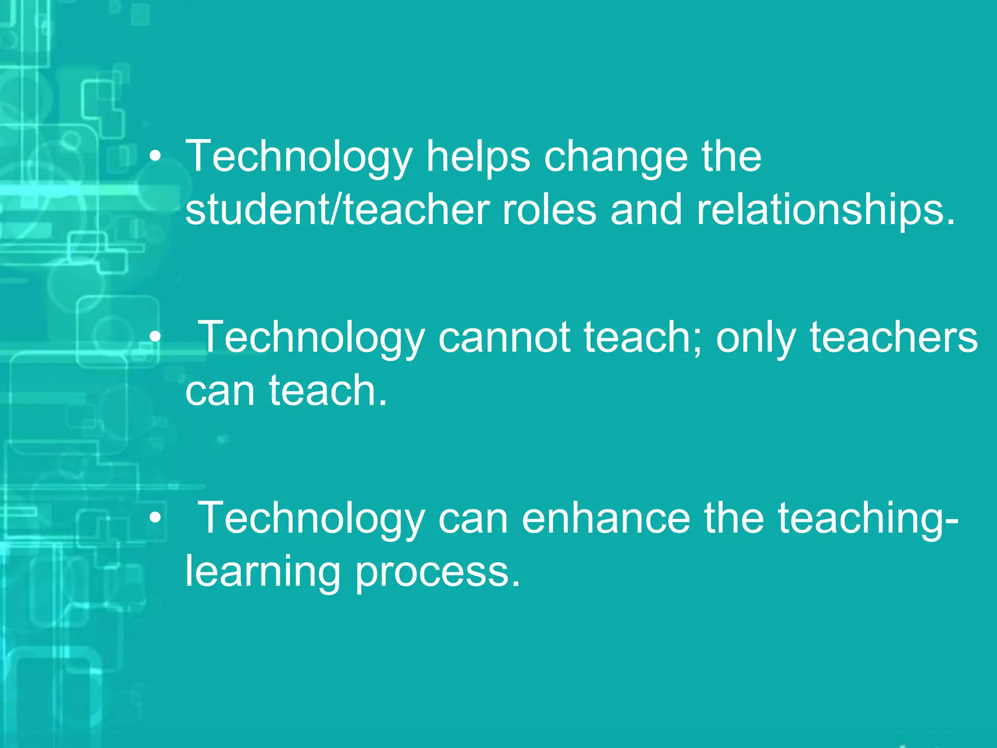• Technology helps change the
student/teacher roles and relationships.
• Technology cannot teach; only teachers
can teach.
• Technology can enhance the teaching-
learning process.
 