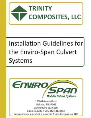 Installation Guidelines for
the Enviro-Span Culvert
Systems
1250 Gateway Drive
Gallatin, TN 37066
www.enviro-span.com
615.649.3700 • 615.442.1313 (fax)
Enviro-Span is a product line within Trinity Composites, LLC.
TRINITY
COMPOSITES, LLC
 