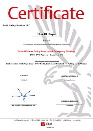 Certiﬁcate
Falck Safety Services LLC P.O. Box 122206 Dubai, UAE Tel:+971(4)4286500 info@falck.ae www.falck.ae
Falck Safety Services LLC
Izhar Ul Haque
Participant
In recognition of successful completion of the following course of instruction
Basic Offshore Safety Induction & Emergency Training
OPITO: OPITO Approved - Course Code 5700
Containing the following modules:
Safety Induction, Heli Safety & Escape (HUET & EBS), Sea Survival & First Aid, Fire Fighting and Self Rescue
27.05.2019
______________________________
Valid Until
93285700280515853013
______________________________
Certificate Number
______________________________
Max Davidson - Regional Manager - ME
26.05.2015 - 28.05.2015
______________________________
Course Date
 