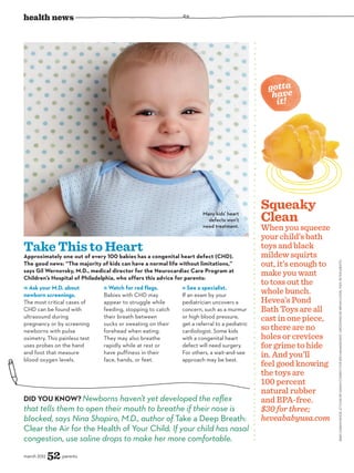 health news




                                                                                               gotta
                                                                                                have
                                                                                                 it!




                                                                                             Squeaky
                                                                      Many kids’ heart
                                                                        defects won’t        Clean
                                                                      need treatment.        When you squeeze
                                                                                             your child’s bath
Take This to Heart                                                                           toys and black
                                                                                             mildew squirts
Approximately one out of every 100 babies has a congenital heart defect (CHD).
                                                                                             out, it’s enough to




                                                                                                                   BABY: SARAH KEHOE. STYLING BY SARAH CONROY FOR SEE MANAGEMENT. GROOMING BY BRYAN LYNDE. FISH: PETER ARDITO.
The good news: “The majority of kids can have a normal life without limitations,”
says Gil Wernovsky, M.D., medical director for the Neurocardiac Care Program at
Children’s Hospital of Philadelphia, who offers this advice for parents:
                                                                                             make you want
                                                                                             to toss out the
  Ask your M.D. about            Watch for red flags.           See a specialist.
newborn screenings.            Babies with CHD may           If an exam by your
                                                                                             whole bunch.
The most critical cases of     appear to struggle while      pediatrician uncovers a         Hevea’s Pond
CHD can be found with          feeding, stopping to catch    concern, such as a murmur       Bath Toys are all
ultrasound during              their breath between          or high blood pressure,         cast in one piece,
pregnancy or by screening      sucks or sweating on their    get a referral to a pediatric
newborns with pulse            forehead when eating.         cardiologist. Some kids         so there are no
oximetry. This painless test   They may also breathe         with a congenital heart         holes or crevices
uses probes on the hand        rapidly while at rest or      defect will need surgery.       for grime to hide
and foot that measure
blood oxygen levels.
                               have puffiness in their
                               face, hands, or feet.
                                                             For others, a wait-and-see
                                                             approach may be best.
                                                                                             in. And you’ll
                                                                                             feel good knowing
                                                                                             the toys are
                                                                                             100 percent
                                                                                             natural rubber
Did You Know? Newborns haven’t yet developed the reflex                                      and BPA-free.
that tells them to open their mouth to breathe if their nose is                              $30 for three;
blocked, says Nina Shapiro, M.D., author of Take a Deep Breath:                              heveababyusa.com
Clear the Air for the Health of Your Child. If your child has nasal
congestion, use saline drops to make her more comfortable.
march 2012   52 parents
 