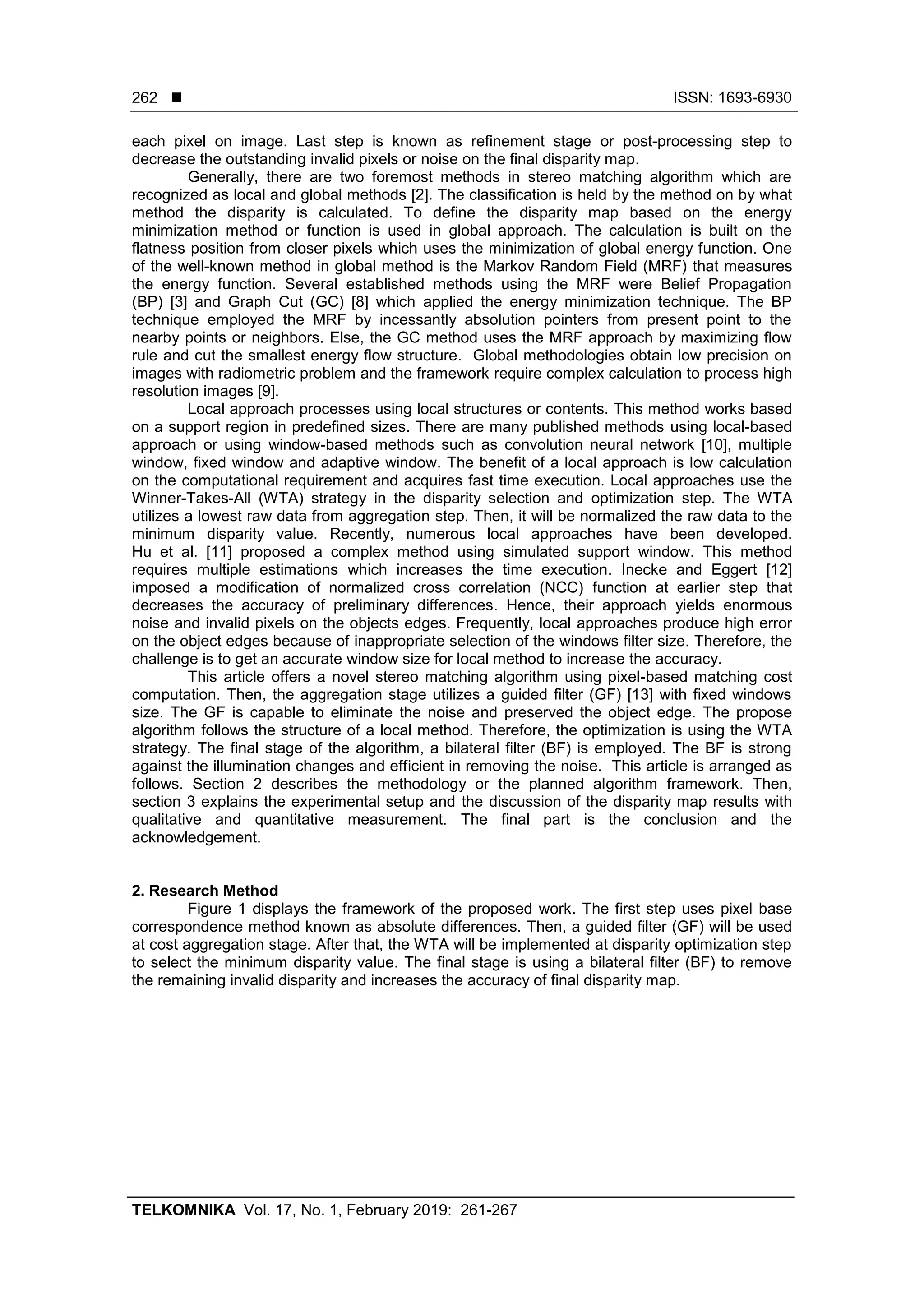  ISSN: 1693-6930
TELKOMNIKA Vol. 17, No. 1, February 2019: 261-267
262
each pixel on image. Last step is known as refinement stage or post-processing step to
decrease the outstanding invalid pixels or noise on the final disparity map.
Generally, there are two foremost methods in stereo matching algorithm which are
recognized as local and global methods [2]. The classification is held by the method on by what
method the disparity is calculated. To define the disparity map based on the energy
minimization method or function is used in global approach. The calculation is built on the
flatness position from closer pixels which uses the minimization of global energy function. One
of the well-known method in global method is the Markov Random Field (MRF) that measures
the energy function. Several established methods using the MRF were Belief Propagation
(BP) [3] and Graph Cut (GC) [8] which applied the energy minimization technique. The BP
technique employed the MRF by incessantly absolution pointers from present point to the
nearby points or neighbors. Else, the GC method uses the MRF approach by maximizing flow
rule and cut the smallest energy flow structure. Global methodologies obtain low precision on
images with radiometric problem and the framework require complex calculation to process high
resolution images [9].
Local approach processes using local structures or contents. This method works based
on a support region in predefined sizes. There are many published methods using local-based
approach or using window-based methods such as convolution neural network [10], multiple
window, fixed window and adaptive window. The benefit of a local approach is low calculation
on the computational requirement and acquires fast time execution. Local approaches use the
Winner-Takes-All (WTA) strategy in the disparity selection and optimization step. The WTA
utilizes a lowest raw data from aggregation step. Then, it will be normalized the raw data to the
minimum disparity value. Recently, numerous local approaches have been developed.
Hu et al. [11] proposed a complex method using simulated support window. This method
requires multiple estimations which increases the time execution. Inecke and Eggert [12]
imposed a modification of normalized cross correlation (NCC) function at earlier step that
decreases the accuracy of preliminary differences. Hence, their approach yields enormous
noise and invalid pixels on the objects edges. Frequently, local approaches produce high error
on the object edges because of inappropriate selection of the windows filter size. Therefore, the
challenge is to get an accurate window size for local method to increase the accuracy.
This article offers a novel stereo matching algorithm using pixel-based matching cost
computation. Then, the aggregation stage utilizes a guided filter (GF) [13] with fixed windows
size. The GF is capable to eliminate the noise and preserved the object edge. The propose
algorithm follows the structure of a local method. Therefore, the optimization is using the WTA
strategy. The final stage of the algorithm, a bilateral filter (BF) is employed. The BF is strong
against the illumination changes and efficient in removing the noise. This article is arranged as
follows. Section 2 describes the methodology or the planned algorithm framework. Then,
section 3 explains the experimental setup and the discussion of the disparity map results with
qualitative and quantitative measurement. The final part is the conclusion and the
acknowledgement.
2. Research Method
Figure 1 displays the framework of the proposed work. The first step uses pixel base
correspondence method known as absolute differences. Then, a guided filter (GF) will be used
at cost aggregation stage. After that, the WTA will be implemented at disparity optimization step
to select the minimum disparity value. The final stage is using a bilateral filter (BF) to remove
the remaining invalid disparity and increases the accuracy of final disparity map.
 