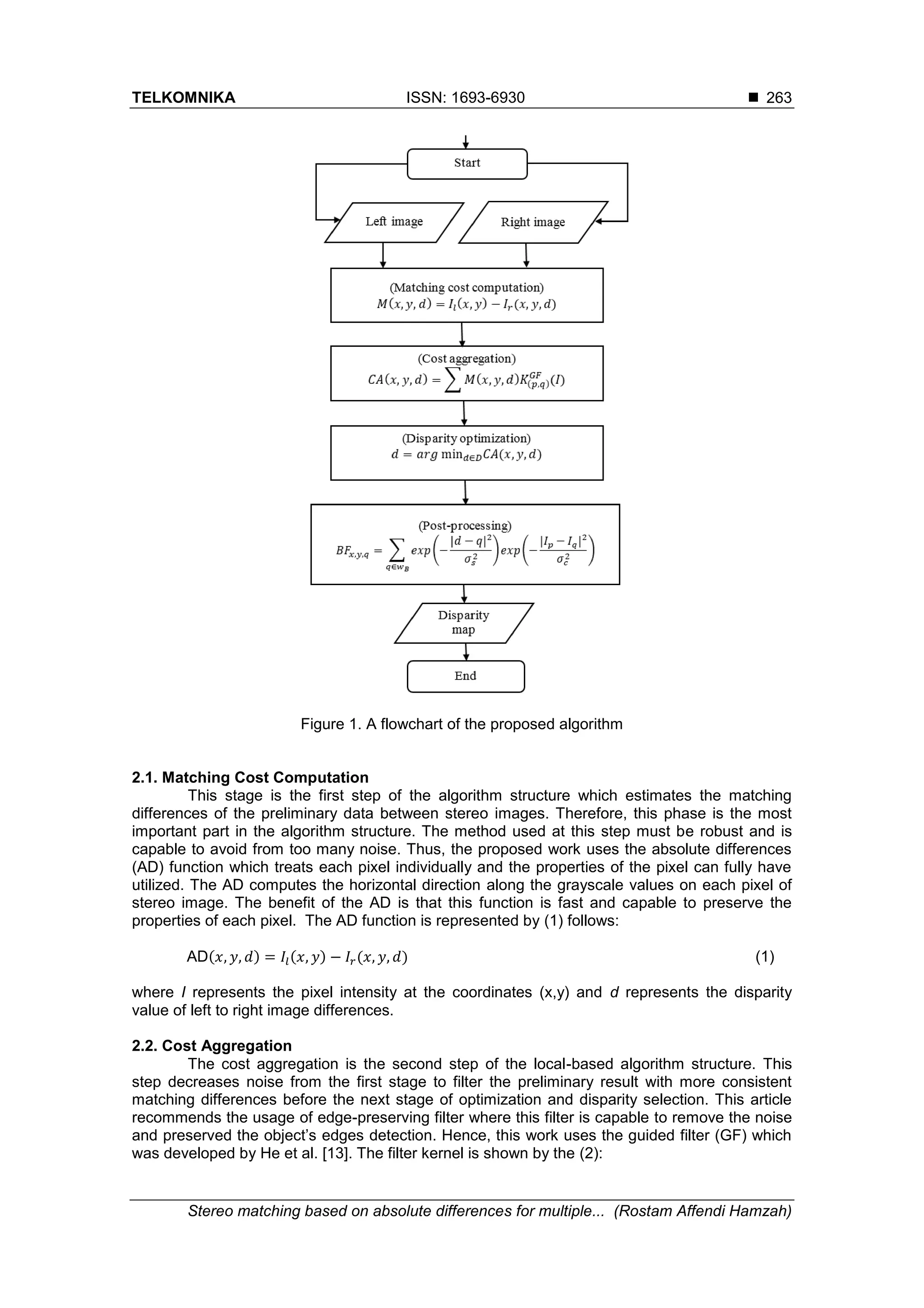 TELKOMNIKA ISSN: 1693-6930 
Stereo matching based on absolute differences for multiple... (Rostam Affendi Hamzah)
263
Figure 1. A flowchart of the proposed algorithm
2.1. Matching Cost Computation
This stage is the first step of the algorithm structure which estimates the matching
differences of the preliminary data between stereo images. Therefore, this phase is the most
important part in the algorithm structure. The method used at this step must be robust and is
capable to avoid from too many noise. Thus, the proposed work uses the absolute differences
(AD) function which treats each pixel individually and the properties of the pixel can fully have
utilized. The AD computes the horizontal direction along the grayscale values on each pixel of
stereo image. The benefit of the AD is that this function is fast and capable to preserve the
properties of each pixel. The AD function is represented by (1) follows:
AD(𝑥, 𝑦, 𝑑) = 𝐼𝑙(𝑥, 𝑦) − 𝐼𝑟(𝑥, 𝑦, 𝑑) (1)
where I represents the pixel intensity at the coordinates (x,y) and d represents the disparity
value of left to right image differences.
2.2. Cost Aggregation
The cost aggregation is the second step of the local-based algorithm structure. This
step decreases noise from the first stage to filter the preliminary result with more consistent
matching differences before the next stage of optimization and disparity selection. This article
recommends the usage of edge-preserving filter where this filter is capable to remove the noise
and preserved the object’s edges detection. Hence, this work uses the guided filter (GF) which
was developed by He et al. [13]. The filter kernel is shown by the (2):
 