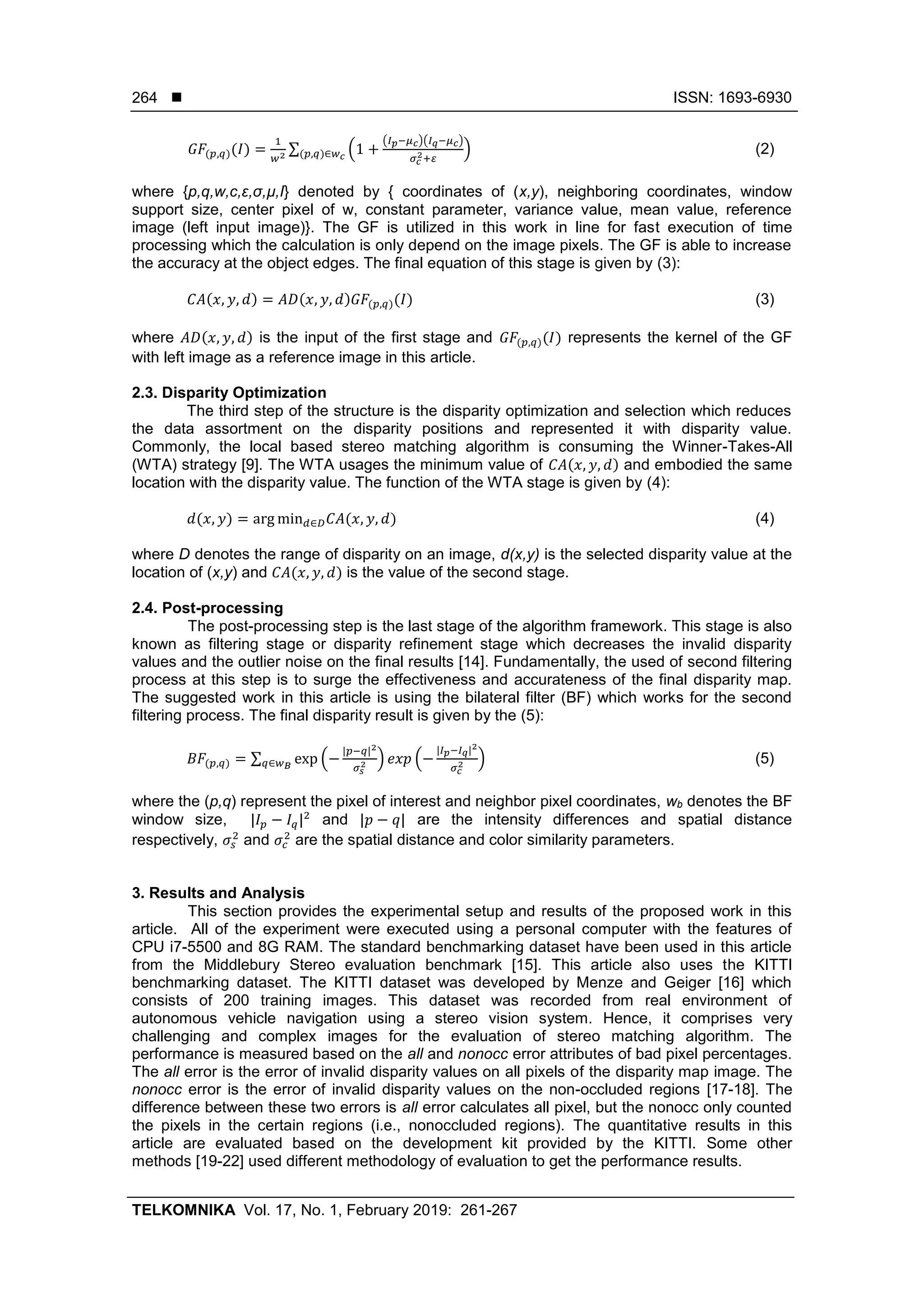  ISSN: 1693-6930
TELKOMNIKA Vol. 17, No. 1, February 2019: 261-267
264
𝐺𝐹(𝑝,𝑞)(𝐼) =
1
𝑤2
∑ (1 +
(𝐼 𝑝−𝜇 𝑐)(𝐼 𝑞−𝜇 𝑐)
𝜎 𝑐
2+𝜀
)(𝑝,𝑞)∈𝑤 𝑐
(2)
where {p,q,w,c,ε,σ,µ,I} denoted by { coordinates of (x,y), neighboring coordinates, window
support size, center pixel of w, constant parameter, variance value, mean value, reference
image (left input image)}. The GF is utilized in this work in line for fast execution of time
processing which the calculation is only depend on the image pixels. The GF is able to increase
the accuracy at the object edges. The final equation of this stage is given by (3):
𝐶𝐴(𝑥, 𝑦, 𝑑) = 𝐴𝐷(𝑥, 𝑦, 𝑑)𝐺𝐹(𝑝,𝑞)(𝐼) (3)
where 𝐴𝐷(𝑥, 𝑦, 𝑑) is the input of the first stage and 𝐺𝐹(𝑝,𝑞)(𝐼) represents the kernel of the GF
with left image as a reference image in this article.
2.3. Disparity Optimization
The third step of the structure is the disparity optimization and selection which reduces
the data assortment on the disparity positions and represented it with disparity value.
Commonly, the local based stereo matching algorithm is consuming the Winner-Takes-All
(WTA) strategy [9]. The WTA usages the minimum value of 𝐶𝐴(𝑥, 𝑦, 𝑑) and embodied the same
location with the disparity value. The function of the WTA stage is given by (4):
𝑑(𝑥, 𝑦) = arg min 𝑑∈𝐷 𝐶𝐴(𝑥, 𝑦, 𝑑) (4)
where D denotes the range of disparity on an image, d(x,y) is the selected disparity value at the
location of (x,y) and 𝐶𝐴(𝑥, 𝑦, 𝑑) is the value of the second stage.
2.4. Post-processing
The post-processing step is the last stage of the algorithm framework. This stage is also
known as filtering stage or disparity refinement stage which decreases the invalid disparity
values and the outlier noise on the final results [14]. Fundamentally, the used of second filtering
process at this step is to surge the effectiveness and accurateness of the final disparity map.
The suggested work in this article is using the bilateral filter (BF) which works for the second
filtering process. The final disparity result is given by the (5):
𝐵𝐹(𝑝,𝑞) = ∑ exp (−
|𝑝−𝑞|2
𝜎𝑠
2 ) 𝑒𝑥𝑝 (−
|𝐼 𝑝−𝐼 𝑞|2
𝜎 𝑐
2 )𝑞∈𝑤 𝐵
(5)
where the (p,q) represent the pixel of interest and neighbor pixel coordinates, wb denotes the BF
window size, |𝐼 𝑝 − 𝐼𝑞|2
and |𝑝 − 𝑞| are the intensity differences and spatial distance
respectively, 𝜎𝑠
2
and 𝜎𝑐
2
are the spatial distance and color similarity parameters.
3. Results and Analysis
This section provides the experimental setup and results of the proposed work in this
article. All of the experiment were executed using a personal computer with the features of
CPU i7-5500 and 8G RAM. The standard benchmarking dataset have been used in this article
from the Middlebury Stereo evaluation benchmark [15]. This article also uses the KITTI
benchmarking dataset. The KITTI dataset was developed by Menze and Geiger [16] which
consists of 200 training images. This dataset was recorded from real environment of
autonomous vehicle navigation using a stereo vision system. Hence, it comprises very
challenging and complex images for the evaluation of stereo matching algorithm. The
performance is measured based on the all and nonocc error attributes of bad pixel percentages.
The all error is the error of invalid disparity values on all pixels of the disparity map image. The
nonocc error is the error of invalid disparity values on the non-occluded regions [17-18]. The
difference between these two errors is all error calculates all pixel, but the nonocc only counted
the pixels in the certain regions (i.e., nonoccluded regions). The quantitative results in this
article are evaluated based on the development kit provided by the KITTI. Some other
methods [19-22] used different methodology of evaluation to get the performance results.
 