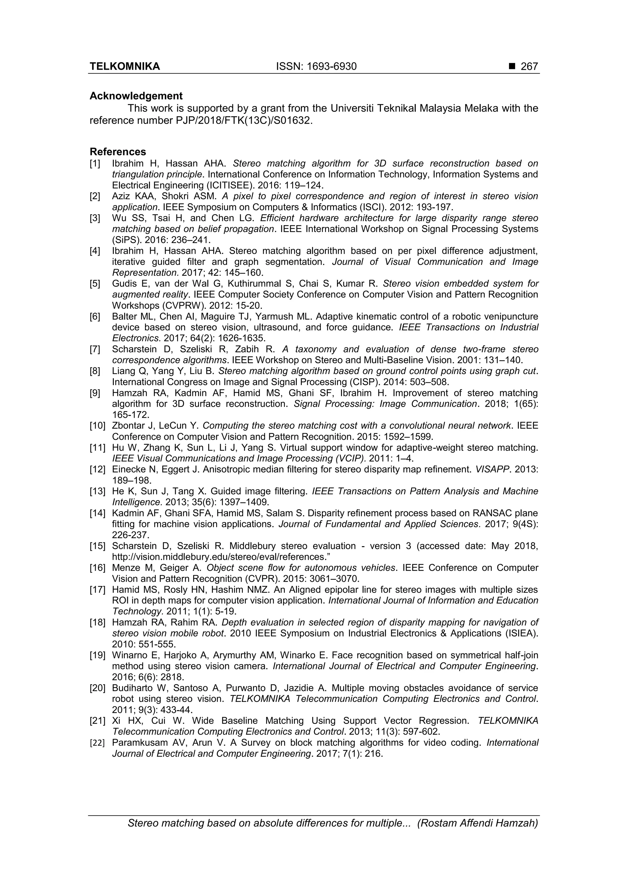 TELKOMNIKA ISSN: 1693-6930 
Stereo matching based on absolute differences for multiple... (Rostam Affendi Hamzah)
267
Acknowledgement
This work is supported by a grant from the Universiti Teknikal Malaysia Melaka with the
reference number PJP/2018/FTK(13C)/S01632.
References
[1] Ibrahim H, Hassan AHA. Stereo matching algorithm for 3D surface reconstruction based on
triangulation principle. International Conference on Information Technology, Information Systems and
Electrical Engineering (ICITISEE). 2016: 119–124.
[2] Aziz KAA, Shokri ASM. A pixel to pixel correspondence and region of interest in stereo vision
application. IEEE Symposium on Computers & Informatics (ISCI). 2012: 193-197.
[3] Wu SS, Tsai H, and Chen LG. Efficient hardware architecture for large disparity range stereo
matching based on belief propagation. IEEE International Workshop on Signal Processing Systems
(SiPS). 2016: 236–241.
[4] Ibrahim H, Hassan AHA. Stereo matching algorithm based on per pixel difference adjustment,
iterative guided filter and graph segmentation. Journal of Visual Communication and Image
Representation. 2017; 42: 145–160.
[5] Gudis E, van der Wal G, Kuthirummal S, Chai S, Kumar R. Stereo vision embedded system for
augmented reality. IEEE Computer Society Conference on Computer Vision and Pattern Recognition
Workshops (CVPRW). 2012: 15-20.
[6] Balter ML, Chen AI, Maguire TJ, Yarmush ML. Adaptive kinematic control of a robotic venipuncture
device based on stereo vision, ultrasound, and force guidance. IEEE Transactions on Industrial
Electronics. 2017; 64(2): 1626-1635.
[7] Scharstein D, Szeliski R, Zabih R. A taxonomy and evaluation of dense two-frame stereo
correspondence algorithms. IEEE Workshop on Stereo and Multi-Baseline Vision. 2001: 131–140.
[8] Liang Q, Yang Y, Liu B. Stereo matching algorithm based on ground control points using graph cut.
International Congress on Image and Signal Processing (CISP). 2014: 503–508.
[9] Hamzah RA, Kadmin AF, Hamid MS, Ghani SF, Ibrahim H. Improvement of stereo matching
algorithm for 3D surface reconstruction. Signal Processing: Image Communication. 2018; 1(65):
165-172.
[10] Zbontar J, LeCun Y. Computing the stereo matching cost with a convolutional neural network. IEEE
Conference on Computer Vision and Pattern Recognition. 2015: 1592–1599.
[11] Hu W, Zhang K, Sun L, Li J, Yang S. Virtual support window for adaptive-weight stereo matching.
IEEE Visual Communications and Image Processing (VCIP). 2011: 1–4.
[12] Einecke N, Eggert J. Anisotropic median filtering for stereo disparity map refinement. VISAPP. 2013:
189–198.
[13] He K, Sun J, Tang X. Guided image filtering. IEEE Transactions on Pattern Analysis and Machine
Intelligence. 2013; 35(6): 1397–1409.
[14] Kadmin AF, Ghani SFA, Hamid MS, Salam S. Disparity refinement process based on RANSAC plane
fitting for machine vision applications. Journal of Fundamental and Applied Sciences. 2017; 9(4S):
226-237.
[15] Scharstein D, Szeliski R. Middlebury stereo evaluation - version 3 (accessed date: May 2018,
http://vision.middlebury.edu/stereo/eval/references.”
[16] Menze M, Geiger A. Object scene flow for autonomous vehicles. IEEE Conference on Computer
Vision and Pattern Recognition (CVPR). 2015: 3061–3070.
[17] Hamid MS, Rosly HN, Hashim NMZ. An Aligned epipolar line for stereo images with multiple sizes
ROI in depth maps for computer vision application. International Journal of Information and Education
Technology. 2011; 1(1): 5-19.
[18] Hamzah RA, Rahim RA. Depth evaluation in selected region of disparity mapping for navigation of
stereo vision mobile robot. 2010 IEEE Symposium on Industrial Electronics & Applications (ISIEA).
2010: 551-555.
[19] Winarno E, Harjoko A, Arymurthy AM, Winarko E. Face recognition based on symmetrical half-join
method using stereo vision camera. International Journal of Electrical and Computer Engineering.
2016; 6(6): 2818.
[20] Budiharto W, Santoso A, Purwanto D, Jazidie A. Multiple moving obstacles avoidance of service
robot using stereo vision. TELKOMNIKA Telecommunication Computing Electronics and Control.
2011; 9(3): 433-44.
[21] Xi HX, Cui W. Wide Baseline Matching Using Support Vector Regression. TELKOMNIKA
Telecommunication Computing Electronics and Control. 2013; 11(3): 597-602.
[22] Paramkusam AV, Arun V. A Survey on block matching algorithms for video coding. International
Journal of Electrical and Computer Engineering. 2017; 7(1): 216.
 