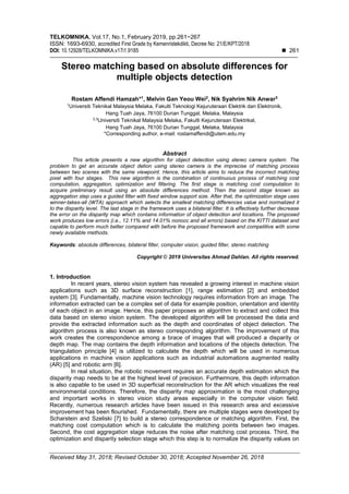 TELKOMNIKA, Vol.17, No.1, February 2019, pp.261~267
ISSN: 1693-6930, accredited First Grade by Kemenristekdikti, Decree No: 21/E/KPT/2018
DOI: 10.12928/TELKOMNIKA.v17i1.9185  261
Received May 31, 2018; Revised October 30, 2018; Accepted November 26, 2018
Stereo matching based on absolute differences for
multiple objects detection
Rostam Affendi Hamzah*1
, Melvin Gan Yeou Wei2
, Nik Syahrim Nik Anwar3
1
Universiti Teknikal Malaysia Melaka, Fakulti Teknologi Kejuruteraan Elektrik dan Elektronik,
Hang Tuah Jaya, 76100 Durian Tunggal, Melaka, Malaysia
2,3
Universiti Teknikal Malaysia Melaka, Fakulti Kejuruteraan Elektrikal,
Hang Tuah Jaya, 76100 Durian Tunggal, Melaka, Malaysia
*Corresponding author, e-mail: rostamaffendi@utem.edu.my
Abstract
This article presents a new algorithm for object detection using stereo camera system. The
problem to get an accurate object detion using stereo camera is the imprecise of matching process
between two scenes with the same viewpoint. Hence, this article aims to reduce the incorrect matching
pixel with four stages. This new algorithm is the combination of continuous process of matching cost
computation, aggregation, optimization and filtering. The first stage is matching cost computation to
acquire preliminary result using an absolute differences method. Then the second stage known as
aggregation step uses a guided filter with fixed window support size. After that, the optimization stage uses
winner-takes-all (WTA) approach which selects the smallest matching differences value and normalized it
to the disparity level. The last stage in the framework uses a bilateral filter. It is effectively further decrease
the error on the disparity map which contains information of object detection and locations. The proposed
work produces low errors (i.e., 12.11% and 14.01% nonocc and all errors) based on the KITTI dataset and
capable to perform much better compared with before the proposed framework and competitive with some
newly available methods.
Keywords: absolute differences, bilateral filter, computer vision, guided filter, stereo matching
Copyright © 2019 Universitas Ahmad Dahlan. All rights reserved.
1. Introduction
In recent years, stereo vision system has revealed a growing interest in machine vision
applications such as 3D surface reconstruction [1], range estimation [2] and embedded
system [3]. Fundamentally, machine vision technology requires information from an image. The
information extracted can be a complex set of data for example position, orientation and identity
of each object in an image. Hence, this paper proposes an algorithm to extract and collect this
data based on stereo vision system. The developed algorithm will be processed the data and
provide the extracted information such as the depth and coordinates of object detection. The
algorithm process is also known as stereo corresponding algorithm. The improvement of this
work creates the correspondence among a brace of images that will produced a disparity or
depth map. The map contains the depth information and locations of the objects detection. The
triangulation principle [4] is utilized to calculate the depth which will be used in numerous
applications in machine vision applications such as industrial automations augmented reality
(AR) [5] and robotic arm [6].
In real situation, the robotic movement requires an accurate depth estimation which the
disparity map needs to be at the highest level of precision. Furthermore, this depth information
is also capable to be used in 3D superficial reconstruction for the AR which visualizes the real
environmental conditions. Therefore, the disparity map approximation is the most challenging
and important works in stereo vision study areas especially in the computer vision field.
Recently, numerous research articles have been issued in this research area and excessive
improvement has been flourished. Fundamentally, there are multiple stages were developed by
Scharstein and Szeliski [7] to build a stereo correspondence or matching algorithm. First, the
matching cost computation which is to calculate the matching points between two images.
Second, the cost aggregation stage reduces the noise after matching cost process. Third, the
optimization and disparity selection stage which this step is to normalize the disparity values on
 