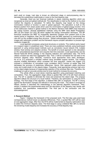  ISSN: 1693-6930
TELKOMNIKA Vol. 17, No. 1, February 2019: 261-267
262
each pixel on image. Last step is known as refinement stage or post-processing step to
decrease the outstanding invalid pixels or noise on the final disparity map.
Generally, there are two foremost methods in stereo matching algorithm which are
recognized as local and global methods [2]. The classification is held by the method on by what
method the disparity is calculated. To define the disparity map based on the energy
minimization method or function is used in global approach. The calculation is built on the
flatness position from closer pixels which uses the minimization of global energy function. One
of the well-known method in global method is the Markov Random Field (MRF) that measures
the energy function. Several established methods using the MRF were Belief Propagation
(BP) [3] and Graph Cut (GC) [8] which applied the energy minimization technique. The BP
technique employed the MRF by incessantly absolution pointers from present point to the
nearby points or neighbors. Else, the GC method uses the MRF approach by maximizing flow
rule and cut the smallest energy flow structure. Global methodologies obtain low precision on
images with radiometric problem and the framework require complex calculation to process high
resolution images [9].
Local approach processes using local structures or contents. This method works based
on a support region in predefined sizes. There are many published methods using local-based
approach or using window-based methods such as convolution neural network [10], multiple
window, fixed window and adaptive window. The benefit of a local approach is low calculation
on the computational requirement and acquires fast time execution. Local approaches use the
Winner-Takes-All (WTA) strategy in the disparity selection and optimization step. The WTA
utilizes a lowest raw data from aggregation step. Then, it will be normalized the raw data to the
minimum disparity value. Recently, numerous local approaches have been developed.
Hu et al. [11] proposed a complex method using simulated support window. This method
requires multiple estimations which increases the time execution. Inecke and Eggert [12]
imposed a modification of normalized cross correlation (NCC) function at earlier step that
decreases the accuracy of preliminary differences. Hence, their approach yields enormous
noise and invalid pixels on the objects edges. Frequently, local approaches produce high error
on the object edges because of inappropriate selection of the windows filter size. Therefore, the
challenge is to get an accurate window size for local method to increase the accuracy.
This article offers a novel stereo matching algorithm using pixel-based matching cost
computation. Then, the aggregation stage utilizes a guided filter (GF) [13] with fixed windows
size. The GF is capable to eliminate the noise and preserved the object edge. The propose
algorithm follows the structure of a local method. Therefore, the optimization is using the WTA
strategy. The final stage of the algorithm, a bilateral filter (BF) is employed. The BF is strong
against the illumination changes and efficient in removing the noise. This article is arranged as
follows. Section 2 describes the methodology or the planned algorithm framework. Then,
section 3 explains the experimental setup and the discussion of the disparity map results with
qualitative and quantitative measurement. The final part is the conclusion and the
acknowledgement.
2. Research Method
Figure 1 displays the framework of the proposed work. The first step uses pixel base
correspondence method known as absolute differences. Then, a guided filter (GF) will be used
at cost aggregation stage. After that, the WTA will be implemented at disparity optimization step
to select the minimum disparity value. The final stage is using a bilateral filter (BF) to remove
the remaining invalid disparity and increases the accuracy of final disparity map.
 