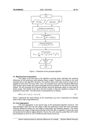 TELKOMNIKA ISSN: 1693-6930 
Stereo matching based on absolute differences for multiple... (Rostam Affendi Hamzah)
263
Figure 1. A flowchart of the proposed algorithm
2.1. Matching Cost Computation
This stage is the first step of the algorithm structure which estimates the matching
differences of the preliminary data between stereo images. Therefore, this phase is the most
important part in the algorithm structure. The method used at this step must be robust and is
capable to avoid from too many noise. Thus, the proposed work uses the absolute differences
(AD) function which treats each pixel individually and the properties of the pixel can fully have
utilized. The AD computes the horizontal direction along the grayscale values on each pixel of
stereo image. The benefit of the AD is that this function is fast and capable to preserve the
properties of each pixel. The AD function is represented by (1) follows:
AD(𝑥, 𝑦, 𝑑) = 𝐼𝑙(𝑥, 𝑦) − 𝐼𝑟(𝑥, 𝑦, 𝑑) (1)
where I represents the pixel intensity at the coordinates (x,y) and d represents the disparity
value of left to right image differences.
2.2. Cost Aggregation
The cost aggregation is the second step of the local-based algorithm structure. This
step decreases noise from the first stage to filter the preliminary result with more consistent
matching differences before the next stage of optimization and disparity selection. This article
recommends the usage of edge-preserving filter where this filter is capable to remove the noise
and preserved the object’s edges detection. Hence, this work uses the guided filter (GF) which
was developed by He et al. [13]. The filter kernel is shown by the (2):
 