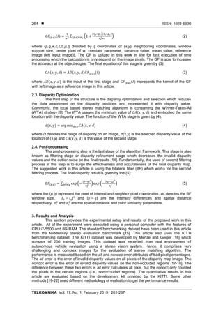 ISSN: 1693-6930
TELKOMNIKA Vol. 17, No. 1, February 2019: 261-267
264
𝐺𝐹(𝑝,𝑞)(𝐼) =
1
𝑤2
∑ (1 +
(𝐼 𝑝−𝜇 𝑐)(𝐼 𝑞−𝜇 𝑐)
𝜎 𝑐
2+𝜀
)(𝑝,𝑞)∈𝑤 𝑐
(2)
where {p,q,w,c,ε,σ,µ,I} denoted by { coordinates of (x,y), neighboring coordinates, window
support size, center pixel of w, constant parameter, variance value, mean value, reference
image (left input image)}. The GF is utilized in this work in line for fast execution of time
processing which the calculation is only depend on the image pixels. The GF is able to increase
the accuracy at the object edges. The final equation of this stage is given by (3):
𝐶𝐴(𝑥, 𝑦, 𝑑) = 𝐴𝐷(𝑥, 𝑦, 𝑑)𝐺𝐹(𝑝,𝑞)(𝐼) (3)
where 𝐴𝐷(𝑥, 𝑦, 𝑑) is the input of the first stage and 𝐺𝐹(𝑝,𝑞)(𝐼) represents the kernel of the GF
with left image as a reference image in this article.
2.3. Disparity Optimization
The third step of the structure is the disparity optimization and selection which reduces
the data assortment on the disparity positions and represented it with disparity value.
Commonly, the local based stereo matching algorithm is consuming the Winner-Takes-All
(WTA) strategy [9]. The WTA usages the minimum value of 𝐶𝐴(𝑥, 𝑦, 𝑑) and embodied the same
location with the disparity value. The function of the WTA stage is given by (4):
𝑑(𝑥, 𝑦) = arg min 𝑑∈𝐷 𝐶𝐴(𝑥, 𝑦, 𝑑) (4)
where D denotes the range of disparity on an image, d(x,y) is the selected disparity value at the
location of (x,y) and 𝐶𝐴(𝑥, 𝑦, 𝑑) is the value of the second stage.
2.4. Post-processing
The post-processing step is the last stage of the algorithm framework. This stage is also
known as filtering stage or disparity refinement stage which decreases the invalid disparity
values and the outlier noise on the final results [14]. Fundamentally, the used of second filtering
process at this step is to surge the effectiveness and accurateness of the final disparity map.
The suggested work in this article is using the bilateral filter (BF) which works for the second
filtering process. The final disparity result is given by the (5):
𝐵𝐹(𝑝,𝑞) = ∑ exp (−
|𝑝−𝑞|2
𝜎𝑠
2 ) 𝑒𝑥𝑝 (−
|𝐼 𝑝−𝐼 𝑞|2
𝜎 𝑐
2 )𝑞∈𝑤 𝐵
(5)
where the (p,q) represent the pixel of interest and neighbor pixel coordinates, wb denotes the BF
window size, |𝐼 𝑝 − 𝐼𝑞|2
and |𝑝 − 𝑞| are the intensity differences and spatial distance
respectively, 𝜎𝑠
2
and 𝜎𝑐
2
are the spatial distance and color similarity parameters.
3. Results and Analysis
This section provides the experimental setup and results of the proposed work in this
article. All of the experiment were executed using a personal computer with the features of
CPU i7-5500 and 8G RAM. The standard benchmarking dataset have been used in this article
from the Middlebury Stereo evaluation benchmark [15]. This article also uses the KITTI
benchmarking dataset. The KITTI dataset was developed by Menze and Geiger [16] which
consists of 200 training images. This dataset was recorded from real environment of
autonomous vehicle navigation using a stereo vision system. Hence, it comprises very
challenging and complex images for the evaluation of stereo matching algorithm. The
performance is measured based on the all and nonocc error attributes of bad pixel percentages.
The all error is the error of invalid disparity values on all pixels of the disparity map image. The
nonocc error is the error of invalid disparity values on the non-occluded regions [17-18]. The
difference between these two errors is all error calculates all pixel, but the nonocc only counted
the pixels in the certain regions (i.e., nonoccluded regions). The quantitative results in this
article are evaluated based on the development kit provided by the KITTI. Some other
methods [19-22] used different methodology of evaluation to get the performance results.
 