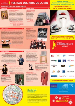 Festivaldesartsdelarue
125spectaclesgratuits
Walkacts,spectaclesfixes,théâtreambulant,
comiques,performancesexpérimentales,
échassiers,acrobates
Organisationetinformations
LuxembourgCityTouristOffice
PlaceGuillaumeII
B.P.181L-2011Luxembourg
Tél.	(+352)222809
Fax	(+352)467070
touristinfo@lcto.lu
www.lcto.lu
www.streetartnimation.lu
Samedi,10.8etdimanche,11.8.2013
Luxembourg-centre|13h00-23h00
Jean-François Verdot (F),
Kabaret De Poche
La Cie Kabaret de Poche vous présente la re-
production d’une salle de Cabaret en miniature.
Les rideaux s’ouvrent, les figurines applaudissent,
place au spectacle qui nous entraîne dans la
magie de ce petit monde merveilleux!
Die Compagnie „Kabaret de Poche” präsentiert
die Reproduktion eines Miniaturcabarets.
Der Vorhang geht auf, die Figuren applaudieren
und das Schauspiel beginnt, das uns in die Ma-
gie dieser kleinen wunderbaren Welt entführt!
 Samedi: 13h00-13h12; 14h00-14h12; 15h00-15h12;
16h00-16h12; 17h00-17h12; 18h00-18h12;
19h00-19h12; 20h00-20h12
Dimanche: 13h00-13h12; 14h00-14h12; 15h00-15h12;
16h00-16h12; 17h00-17h12; 18h00-18h12;
19h00-19h12; 20h00-20h12
 Puits Rouge	 3
 Place d’Armes	 5
 Place Guillaume II	 6
 Rue des Capucins	 4
La Passionata Svironi
Company (IL), The Hood
Trois petites maisons, trois
spectateurs par maison
et beaucoup de rêves! Ici,
le spectateur est acteur.
Drei kleine Häuser, drei
Zuschauer je Haus und viele
Träume! Der Zuschauer ist
hier Schauspieler.
 Samedi: 14h00-15h30;
17h00-18h30
Dimanche: 14h00-15h30;
17h00-18h30
Intrika et Fro Productions (L/N), Think Outside
Il s’agit là d’une rencontre entre deux univers: la manipulation d'objets
théâtralisée par des artistes peintres graphiques, qui utilisent la rue pour
créer leur univers temporaire, un monde qui se déboîte et s'emboîte,
dans lequel les objets évoluent selon des parcours étranges et inatten-
dus. La composition finale transforme le spectacle en oeuvre graphique
permanente.
Es handelt sich um das Zusammentreffen zweier Welten: die bühnenmäßig
inszenierte Manipulation von Gegenständen durch Kunstmaler, welche die
Straße dazu nutzen, ihr eigenes vorübergehendes Universum zu erschaf-
fen; eine Welt, die sich nach außen
entfaltet und wieder nach innen kehrt,
in der sich die Objekte auf fremden
und unerwarteten Wegen entwickeln.
Dabei entsteht eine Überraschende
Komposition, die das Spektakel in ein
künstlerisches Werk verwandelt.
 Samedi: 14h00-14h40; 18h00-18h40
Dimanche: 14h00-14h40; 18h00-18h40
Brassballett (D),
Musikshow
Laissez-vous surprendre par ce
mélange original de musique et
de danse où se combinent les
divers styles jazz, funk, latino
et classique.
Eine einzigartige Mischung
aus Musik und Tanz, bei der
verschiedene Stilrichtungen wie
Jazz, Funk, Latin und klassische
Musik überraschend und originell
kombiniert werden.
 Dimanche: 21h00-23h00
Compagnie Glö (F),
Prends ton manteau, on y va
Un manteau de 5 mètres de haut et
une femme 3,1416 fois plus petite pour
un duo acrobatique aux disproportions
élastiques.
Ein Mantel mit fünf Meter Länge und
eine Frau, die 3,1416 mal kleiner ist: Ein
akrobatisches Duo mit sehr elastischen
Disproportionen.
 Samedi: 22h15-22h50
Dimanche: 15h10-15h45; 18h10-18h45
Compagnie Virevolt (F), Banc Public
Un spectacle de cirque de rue dans lequel le
banc comme mobilier urbain devient un objet
de cirque.
Ein Straßenzirkusspektakel, in dem eine
Straßenbank zu einem Zirkusobjekt wird.
 Samedi: 21h15-22h05
Dimanche: 19h45-20h35
Andy Snatch (GB), Imbalance
À peine a-t-il installé sa corde raide que le spec-
tacle commence! L’artiste de rue le plus fascinant
d’Angleterre jongle et joue avec l’attention du
public, tout en exécutant de fabuleux numéros
d’équilibriste.
England’s charmantester Straßenkünstler packt
sein Schlappseil aus und schon kann die Show
beginnen. Er jongliert, spielt mit der Aufmerksam-
keit des Publikums und rundet all dies gleichzeitig
mit waghalsigen Balancenummern ab.
 Samedi: 15h00-15h30; 18h30-19h00
Dimanche: 14h25-14h55; 17h25-17h55
Andreanne Thiboutot (CAN),
Hoopelai
Un spectacle intégrant virtuosité du hula hoop,
comédie et participation du public.
Ein Spektakel, aus einem virtuosen Spiel mit dem
Hula Hoop Reifen, Komödie und der Mitwirkung
des Publikums.
 Samedi: 15h45-16h15; 17h45-18h15; 20h30-21h00
Dimanche: 13h00-13h30; 16h00-16h30; 19h00-19h30
Compagnie Lunatic (F),
Ariane(s) chemins croisés
Duo de cordes pour une harpiste
et une aérienne.
Duo für eine Harfenspielerin und
eine Akrobatin.
 Samedi: 16h30-16h55; 19h15-19h40
Dimanche: 13h45-14h10; 16h45-17h10
Compagnie les Baigneurs (F),
Siège
Dans une gestuelle qui cherche à
s’affranchir des codes, la danseuse
démystifie contorsions et acrobaties
au service d’un personnage à la fois
perdu, tragique et clownesque.
Mit einer Gestik, die sich von den Zwän-
gen befreien will, entmystifiziert die
Tänzerin Verrenkungen und Akrobatik
und erweckt eine Person, die zugleich
verloren, tragisch und clownhaft ist.
 Samedi: 17h10-17h31; 19h55-20h16
Navette bus
Pendelbus
La Ville de Luxembourg mettra une navette d’autobus au service
des utilisateurs; ainsi, la ligne 1 circulera les 10 et 11 août 2013
toutes les 10 minutes dès 12h30 du Parking Bouillon vers le quartier
de la Gare et le centre-ville. Dernier retour vers le P+R Bouillon au
départ du Centre-Ville (arrêt Royal quai 2) à 23h16.
Die Stadt Luxemburg organisiert einen privaten Buspendeldienst:
die Buslinie 1 fährt am 10. und 11. August 2013 im 10 Minuten-Takt
ab 12.30 Uhr vom Parking Bouillon – Bahnhof- Stadtzentrum (arrêt
Royal). Letzte Rückfahrt ab dem Stadtzentrum (arrêt Royal - Quai 2)
zurück zum P+R Bouillon um 23.16 Uhr.
Festival des arts de la rue
Spectacles fixes / Platzdarbietungen
 