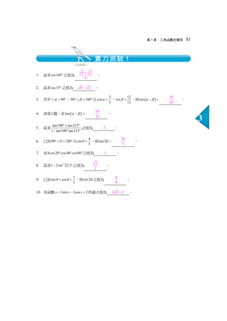 第3 章 三角函數的應用 51
3
1. 試求sin105° 之值為 6 2
4
+
。
2. 試求sec15° 之值為 6 2− 。
3. 若0 90α°   °，90 180β°   °且 3
cos
5
α = ， 12
sin
13
β = ，則 ( )sin α β− =
56
65
− 。
4. 承第3題，求 ( )tan α β− =
56
33
− 。
5. 試求 tan100 tan 215
1 tan100 tan 215
°+ °
− ° °
之值為 1− 。
6. 已知90 180θ°   ° 且 4
sin
5
θ = ，則tan 2θ =
24
7
。
7. 求8cos20 cos40 cos80° ° ° 之值為 1 。
8. 試求 2
1 2 sin 22.5− °之值為 2
2
。
9. 已知 1
sin cos
3
θ θ+ = ，則sin 2θ 之值為 8
9
− 。
10. 求函數 3sin 3cos 2y x x= − + 的最大值為 3 2 2+ 。
實力測驗１
 