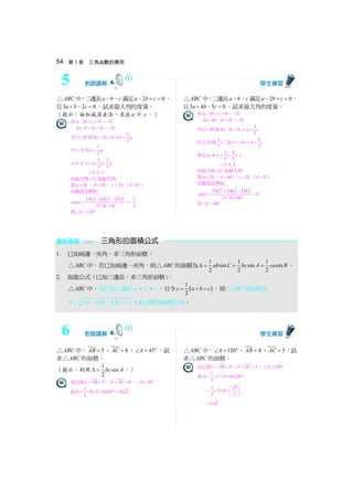 54 第 3 章 三角函數的應用
ABC△ 中，三邊長a、b、c 滿足 2 0a b c− + = ，
且3 2 0a b c+ − = ，試求最大角的度量。
（提示：由加減消去法，求出 : :a b c 。）
由 2 0a b c− + =
3 2 0a b c+ − =
2× + 得5 3 0a b− = ⇒ 5
3
b a=
代入 得 7
3
c a=
⇒ 5 7
: : : :
3 3
a b c a a a=
3:5:7=
由此可得 C∠ 是最大角
設 3a k= ， 5b k= ， 7c k= （ 0k  ）
由餘弦定理知
( ) ( ) ( )
2 2 2
3 5 7 1
cos
2 3 5 2
k k k
C
k k
+ −
= = −
× ×
得 120C∠ = °
ABC△ 中，三邊長a、b、c 滿足 2 0a b c− + = ，
且3 4 5 0a b c+ − = ，試求最大角的度量。
由 2 0a b c− + =
3 4 5 0a b c+ − =
2× + 得5 3 0a c− = ⇒ 3
5
a c=
代入 得3
2 0
5
c b c− + = ⇒ 4
5
b c=
所以 3 4
: : : :
5 5
a b c c c c=
3: 4:5=
由此可知 C∠ 為最大角
設 3a k= ， 4b k= ， 5c k= （ 0k  ）
由餘弦定理知
( ) ( ) ( )
2 2 2
3 4 5
cos 0
2 3 4
k k k
C
k k
+ −
= =
× ×
得 90C∠ = °
重點整理 三角形的面積公式
1. 已知兩邊一夾角，求三角形面積：
ABC△ 中，若已知兩邊一夾角，則 ABC△ 的面積為 1 1 1
sin sin sin
2 2 2
ab C bc A ca BΔ = = = 。
2. 海龍公式（已知三邊長，求三角形面積）：
ABC△ 中，若已知三邊長a 、b 、c ，且令 ( )
1
2
s a b c= + + ，則 ABC△ 的面積為
( )( )( )s s a s b s cΔ = − − − ，此式稱為海龍公式。
ABC△ 中， 5AB = 、 8AC = 、 45A∠ = °，試
求 ABC△ 的面積。
（提示：利用 1
sin
2
bc AΔ = 。）
由已知 5c AB= = 、 8b AC= = 、 45A∠ = °，
故 1
8 5 sin45 10 2
2
Δ = × × × ° =
ABC△ 中， 120A∠ = °、 4AB = 、 3AC = ，試
求 ABC△ 的面積。
由已知 4c AB= = 、 3b AC= = 、 120A∠ = °，
故 1
3 4 sin120
2
Δ = × × × °
1 3
3 4
2 2
⎛ ⎞
= × × ×⎜ ⎟⎜ ⎟⎝ ⎠
3 3=
5
6
 