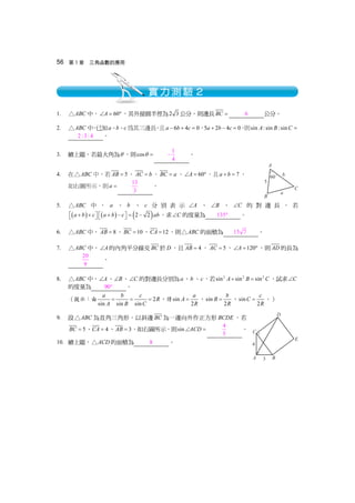 56 第 3 章 三角函數的應用
1. ABC△ 中， 60A∠ = °，其外接圓半徑為2 3 公分，則邊長BC = 6 公分。
2. ABC△ 中，已知a、b、c 為其三邊長，且 6 4 0a b c− + = ，5 2 4 0a b c+ − = ，則sin :sin :sinA B C =
2:3: 4 。
3. 續上題，若最大角為θ ，則cosθ =
1
4
− 。
4. 在 ABC△ 中，若 5AB = 、AC b= 、BC a= 、 60A∠ = °，且 7a b+ = ，
如右圖所示，則a =
13
3
。
5. ABC△ 中 ， a 、 b 、 c 分 別 表 示 A∠ 、 B∠ 、 C∠ 的 對 邊 長 ， 若
( ) ( ) ( )2 2a b c a b c ab+ + + − = −⎡ ⎤ ⎡ ⎤⎣ ⎦ ⎣ ⎦ ，求 C∠ 的度量為 135° 。
6. ABC△ 中， 8AB = 、 10BC = 、 12CA = ，則 ABC△ 的面積為 15 7 。
7. ABC△ 中， A∠ 的內角平分線交BC 於D，且 4AB = ， 5AC = ， 120A∠ = °，則AD 的長為
20
9
。
8. ABC△ 中， A∠ 、 B∠ 、 C∠ 的對邊長分別為a、b 、c，若 2 2 2
sin sin sinA B C+ = ，試求 C∠
的度量為 90° 。
（提示：由 2
sin sin sin
a b c
R
A B C
= = = ，得sin
2
a
A
R
= ，sin
2
b
B
R
= ，sin
2
c
C
R
= 。）
9. 設 ABC△ 為直角三角形，以斜邊BC 為一邊向外作正方形BCDE ，若
5BC = 、 4CA = 、 3AB = ，如右圖所示，則sin ACD∠ = 4
5
。
10. 續上題， ACD△ 的面積為 8 。
實力測驗２
 