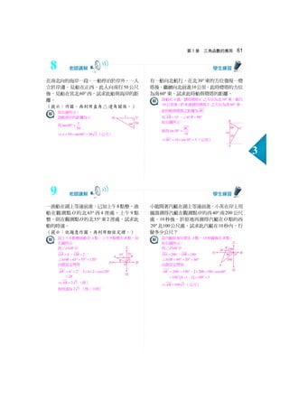 第3 章 三角函數的應用 61
3
在南北向的海岸一段，一船停泊於岸外，一人
立於岸邊，見船在正西，此人向南行50 公尺
後，見船在其北60° 西，試求此船與海岸的距
離。
（提示：作圖，再利用直角△邊角關係。）
如右圖所示：
設船與岸的距離為x
則tan60
50
x
° =
⇒ 50 tan60 50 3x = × ° = （公尺）
有一船向北航行，在北30° 東的方位發現一燈
塔後，繼續向北前進10公里，此時燈塔的方位
為南60° 東，試求此時船與燈塔的距離。
設船在A處，測得燈塔C 之方位為北30° 東，航行
10 公里後，於B 處測得燈塔C 之方位為南60° 東，
此時船與燈塔之距離為BC
而 10AB = ， 90ACB∠ = °
如右圖所示：
故得sin30
10
BC
° =
⇒ 10 sin30 5BC = × ° = （公里）
一漁船在湖上等速前進，已知上午8點整，漁
船在觀測點O 的北65° 西4 浬處，上午9 點
整，則在觀測點O的北55° 東2 浬處，試求此
船的時速。
（提示：依題意作圖，再利用餘弦定理。）
設上午8 點整漁船在A點，上午9 點整在B 點，如
右圖所示：
則 OAB△ 中
4OA = 、 2OB =
65 55 120AOB∠ = °+ °= °
由餘弦定理得
2 2 2
4 2 2 4 2 cos120AB = + − × × × °
28=
⇒ 2 7AB = （浬）
故時速為2 7 （浬／小時）
小龍開著汽艇在湖上等速前進，小英在岸上用
儀器測得汽艇在觀測點O的西40° 南200 公尺
處，10 秒後，於原地再測得汽艇在O點的西
20° 北100公尺處，試求此汽艇在10秒內，行
駛多少公尺？
設汽艇原來位置在A點，10 秒鐘後在B 點，
如右圖所示：
則 OAB△ 中
200OA = 、 100OB =
40 20 60AOB∠ = °+ °= °
由餘弦定理知
2 2 2
200 100 2 200 100 cos60AB = + − × × × °
( )
2 2
100 4 1 2 100 3= + − = ×
⇒ 100 3AB = （公尺）
8
9
 