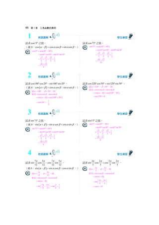 46 第 3 章 三角函數的應用
試求cos15° 之值。
（提示： ( )cos cos cos sin sinα β α β α β− = + 。）
( )cos15 cos 45 30° = °− °
cos45 cos30 sin45 sin30= ° °+ ° °
2 3 2 1
2 2 2 2
= × + ×
6 2
4
+
=
試求cos75° 之值。
( )cos75 cos 45 30° = °+ °
cos45 cos30 sin45 sin30= ° ° − ° °
2 3 2 1
2 2 2 2
= × − ×
6 2
4
−
=
試求cos100 cos20 sin100 sin 20° °− ° ° 。
（提示： ( )cos cos cos sin sinα β α β α β+ = − 。）
設 100α = ° ， 20β = ° ，則
原式 cos cos sin sinα β α β= −
( ) ( )cos cos 100 20α β= + = °+ °
1
cos120
2
= ° = −
試求cos320 cos50 sin320 sin50° °+ ° °。
設 320α = ° ， 50β = ° ，則
原式 cos cos sin sinα β α β= +
( ) ( )cos cos 320 50α β= − = °− °
cos270 0= ° =
試求sin 75° 之值。
（提示： ( )sin sin cos cos sinα β α β α β+ = + 。）
( )sin75 sin 45 30° = °+ °
sin45 cos30 cos45 sin30= ° °+ ° °
2 3 2 1
2 2 2 2
= × + ×
6 2
4
+
=
試求sin15° 之值。
( )sin15 sin 45 30° = °− °
sin45 cos30 cos45 sin30= ° ° − ° °
2 3 2 1
2 2 2 2
= × − ×
6 2
4
−
=
試求 7 5 7 5
sin cos cos sin
12 12 12 12
π π π π
− 。
（提示： ( )sin sin cos cos sinα β α β α β− = − 。）
設 7
12
π
α = ， 5
12
π
β = ，則
原式 sin cos cos sinα β α β= −
( )sin α β= −
7 5
sin
12 12
π π⎛ ⎞
= −⎜ ⎟
⎝ ⎠
1
sin
6 2
π
= =
試求 3 2 3 2
sin cos cos sin
5 5 5 5
π π π π
+ 。
設 3
5
π
α = ， 2
5
π
β = ，則
原式 sin cos cos sinα β α β= +
( )sin α β= +
3 2
sin
5 5
π π⎛ ⎞
= +⎜ ⎟
⎝ ⎠
sinπ= 0=
2
1
3
4
 