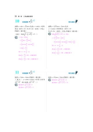 50 第 3 章 三角函數的應用
試將 sin 3cosy x x= − 化成 ( )siny r x θ= − 的
形式，其中 0r  ，0 2θ π≤  ，並求r 、θ 及y
的最大、最小值。
（提示：先提 ( )
2
2
1 3 2+ − = 。）
sin 3cosy x x= −
1 3
2 sin cos
2 2
x x
⎛ ⎞
= −⎜ ⎟⎜ ⎟
⎝ ⎠
2 sin cos cos sin
3 3
x x
π π⎛ ⎞
= −⎜ ⎟
⎝ ⎠
2sin
3
x
π⎛ ⎞
= −⎜ ⎟
⎝ ⎠
得 2r = ， 3
π
θ = ，且
當sin 1
3
x
π⎛ ⎞
− =⎜ ⎟
⎝ ⎠
時，y 有最大值2
當sin 1
3
x
π⎛ ⎞
− = −⎜ ⎟
⎝ ⎠
時，y 有最小值 2−
試將 2 3cos 2siny x x= − 化成
( )cosy r x θ= + 的形式，其中 0r  ，
0 2θ π≤  ，並求r 、θ 及y 的最大、最小值。
因為 ( ) ( )
2 2
2 3 2 4+ − = ，所以
3 1
4 cos sin
2 2
y x x
⎛ ⎞
= −⎜ ⎟⎜ ⎟
⎝ ⎠
4 cos cos sin sin
6 6
x x
π π⎛ ⎞
= −⎜ ⎟
⎝ ⎠
4cos
6
x
π⎛ ⎞
= +⎜ ⎟
⎝ ⎠
得 4r = ， 6
π
θ = ，且
當cos 1
6
x
π⎛ ⎞
+ =⎜ ⎟
⎝ ⎠
時，y 有最大值4
當cos 1
6
x
π⎛ ⎞
+ = −⎜ ⎟
⎝ ⎠
時，y 有最小值 4−
試求 3sin 4cosy x x= − 的最大、最小值。
（ 提示： sin cosy a x b x= + 的最大值為
2 2
a b+ ，最小值為 2 2
a b− + 。）
最大值 ( )
22
3 4 5M = + − =
最小值 ( )
22
3 4 5m = − + − = −
試求 12cos 5siny x x= − 的最大、最小值。
最大值 ( )
22
12 5 13M = + − =
最小值 ( )
22
12 5 13m = − + − = −
10
11
 