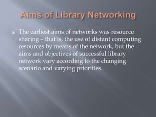  The earliest aims of networks was resource
sharing – that is, the use of distant computing
resources by means of the network, but the
aims and objectives of successful library
network vary according to the changing
scenario and varying priorities.
 