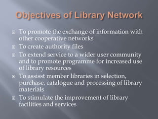  To promote the exchange of information with
other cooperative networks
 To create authority files
 To extend service to a wider user community
and to promote programme for increased use
of library resources
 To assisst member libraries in selection,
purchase, catalogue and processing of library
materials
 To stimulate the improvement of library
facilities and services
 