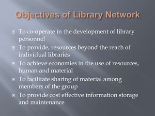  To co-operate in the development of library
personnel
 To provide, resources beyond the reach of
individual libraries
 To achieve economies in the use of resources,
human and material
 To facilitate sharing of material among
members of the group
 To provide cost effective information storage
and maintenance
 