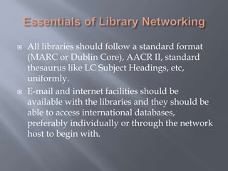  All libraries should follow a standard format
(MARC or Dublin Core), AACR II, standard
thesaurus like LC Subject Headings, etc,
uniformly.
 E-mail and internet facilities should be
available with the libraries and they should be
able to access international databases,
preferably individually or through the network
host to begin with.
 