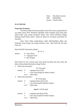Nama : Putu Rusdi Ariawan
NIM
: 0804405050
Jurusan : Teknik Elektro
WATTMETER
Pengertian Wattmeter
Wattmeter adalah instrumen pengukur daya listrik nyata yang pembacaan
nya dalam satuan Watt. Wattmeter digunakan untuk mengukur daya listrik pada
beban beban yang sedang beroperasi dalam suatu sistem kelistrikan dengan
beberapa kondisi beban seperti : beban dc, beban AC satu phase serta beban AC
tiga phase.
Daya listrik dalam pengertiannya dapat dikelompokkan dalam dua
kelompok sesuai dengan catu tenaga listriknya, yaitu : daya listrik DC dan daya
listrik AC.
Daya listrik DC dirumuskan sebagai :
P=V.I
dimana :
P = daya (Watt)
V = tegangan (Volt)
I = arus (Amper)
Daya listrik AC ada 2 macam yaitu: daya untuk satu phase dan daya untuk tiga
phase, dimana dapat dirumuskan sebagai berikut :
Pada sistem satu phase:
P = V.I. cos f
dimana : V
= tegangan kerja (Volt)
I
= Arus yang mengalir ke beban (Amper)
cos f = faktor daya
Pada sistem tiga phase :
P = 3 V.I. cos f
dimana : V
= tegangan phase netral (volt)
I
= arus yang mengalir kebeban (Amper)
cos f = faktor daya
atau P = v3 V.I. cos f
dimana:

Wattmeter

V
I
cos f

= tegangan antar phase (Volt)
= arus yang mengalir ke beban (Amper)
= faktor daya

1

 