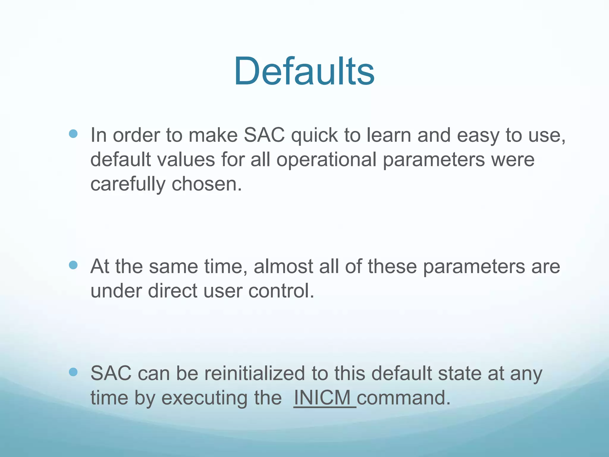 Defaults
 In order to make SAC quick to learn and easy to use,
default values for all operational parameters were
carefully chosen.
 At the same time, almost all of these parameters are
under direct user control.
 SAC can be reinitialized to this default state at any
time by executing the INICM command.
 
