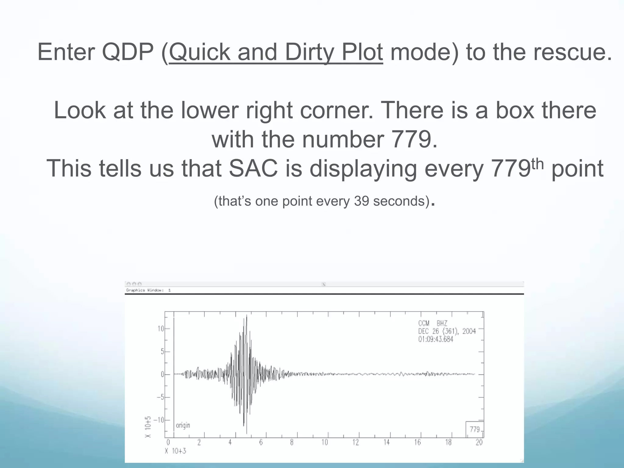 Enter QDP (Quick and Dirty Plot mode) to the rescue.
Look at the lower right corner. There is a box there
with the number 779.
This tells us that SAC is displaying every 779th point
(that’s one point every 39 seconds).
 