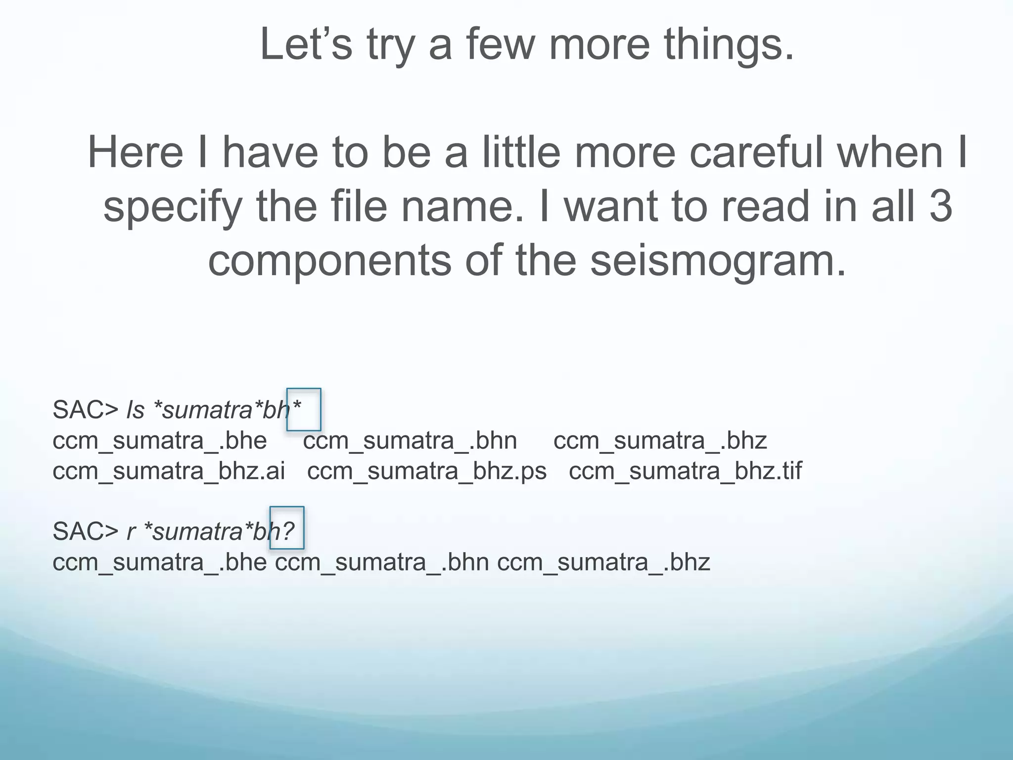 Let’s try a few more things.
Here I have to be a little more careful when I
specify the file name. I want to read in all 3
components of the seismogram.
SAC> ls *sumatra*bh*
ccm_sumatra_.bhe ccm_sumatra_.bhn ccm_sumatra_.bhz
ccm_sumatra_bhz.ai ccm_sumatra_bhz.ps ccm_sumatra_bhz.tif
SAC> r *sumatra*bh?
ccm_sumatra_.bhe ccm_sumatra_.bhn ccm_sumatra_.bhz
 