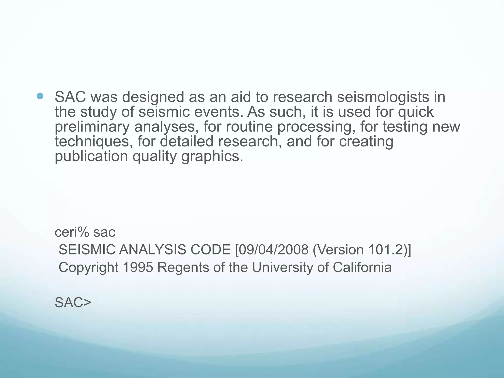 SAC was designed as an aid to research seismologists in
the study of seismic events. As such, it is used for quick
preliminary analyses, for routine processing, for testing new
techniques, for detailed research, and for creating
publication quality graphics.
ceri% sac
SEISMIC ANALYSIS CODE [09/04/2008 (Version 101.2)]
Copyright 1995 Regents of the University of California
SAC>
 