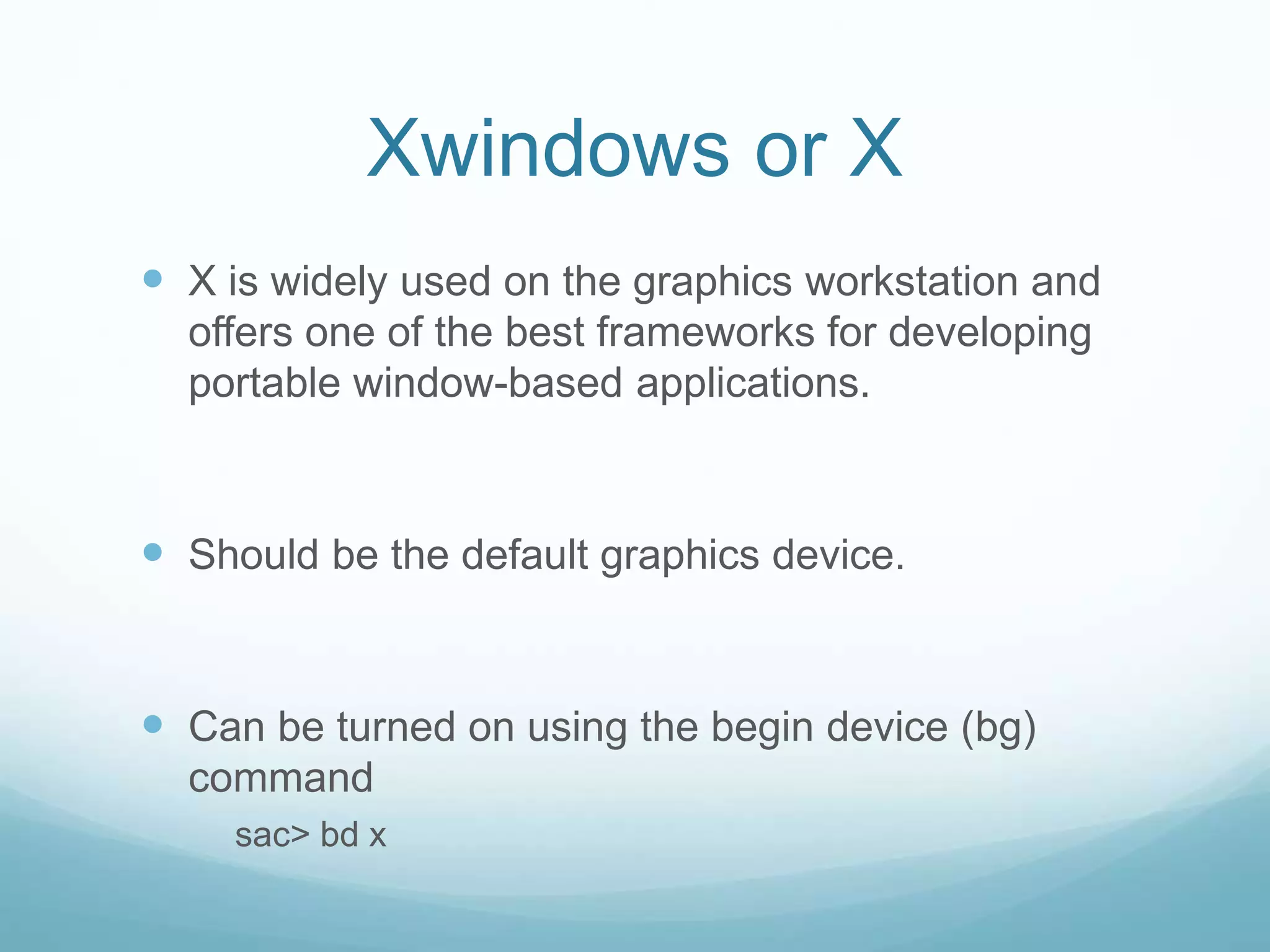 Xwindows or X
 X is widely used on the graphics workstation and
offers one of the best frameworks for developing
portable window-based applications.
 Should be the default graphics device.
 Can be turned on using the begin device (bg)
command
sac> bd x
 