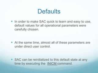 Defaults
 In order to make SAC quick to learn and easy to use,
default values for all operational parameters were
carefully chosen.
 At the same time, almost all of these parameters are
under direct user control.
 SAC can be reinitialized to this default state at any
time by executing the INICM command.
 