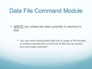 Data File Command Module
 WRITE (w): writes the data currently in memory to
disk
 You can write manipulated data into a range of file formats
or simply overwrite the current set of files (so be careful,
you have been warned!)
 