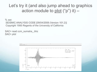 Let’s try it (and also jump ahead to graphics
action module to plot (“p”) it) –
% sac
SEISMIC ANALYSIS CODE [09/04/2008 (Version 101.2)]
Copyright 1995 Regents of the University of California
SAC> read ccm_sumatra_.bhz
SAC> plot
 
