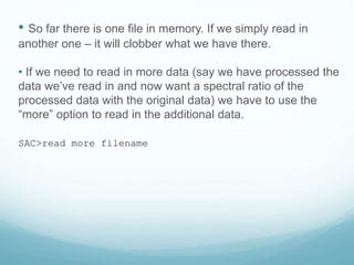 • So far there is one file in memory. If we simply read in
another one – it will clobber what we have there.
• If we need to read in more data (say we have processed the
data we’ve read in and now want a spectral ratio of the
processed data with the original data) we have to use the
“more” option to read in the additional data.
SAC>read more filename
 