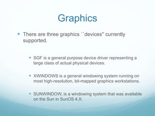 Graphics
 There are three graphics ``devices'' currently
supported.
 SGF is a general purpose device driver representing a
large class of actual physical devices.
 XWINDOWS is a general windowing system running on
most high-resolution, bit-mapped graphics workstations.
 SUNWINDOW, is a windowing system that was available
on the Sun in SunOS 4.X.
 