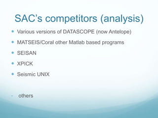 SAC’s competitors (analysis)
 Various versions of DATASCOPE (now Antelope)
 MATSEIS/Coral other Matlab based programs
 SEISAN
 XPICK
 Seismic UNIX
- others
 