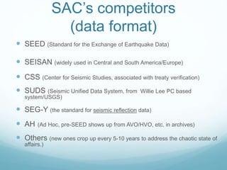SAC’s competitors
(data format)
 SEED (Standard for the Exchange of Earthquake Data)
 SEISAN (widely used in Central and South America/Europe)
 CSS (Center for Seismic Studies, associated with treaty verification)
 SUDS (Seismic Unified Data System, from Willie Lee PC based
system/USGS)
 SEG-Y (the standard for seismic reflection data)
 AH (Ad Hoc, pre-SEED shows up from AVO/HVO, etc. in archives)
 Others (new ones crop up every 5-10 years to address the chaotic state of
affairs.)
 