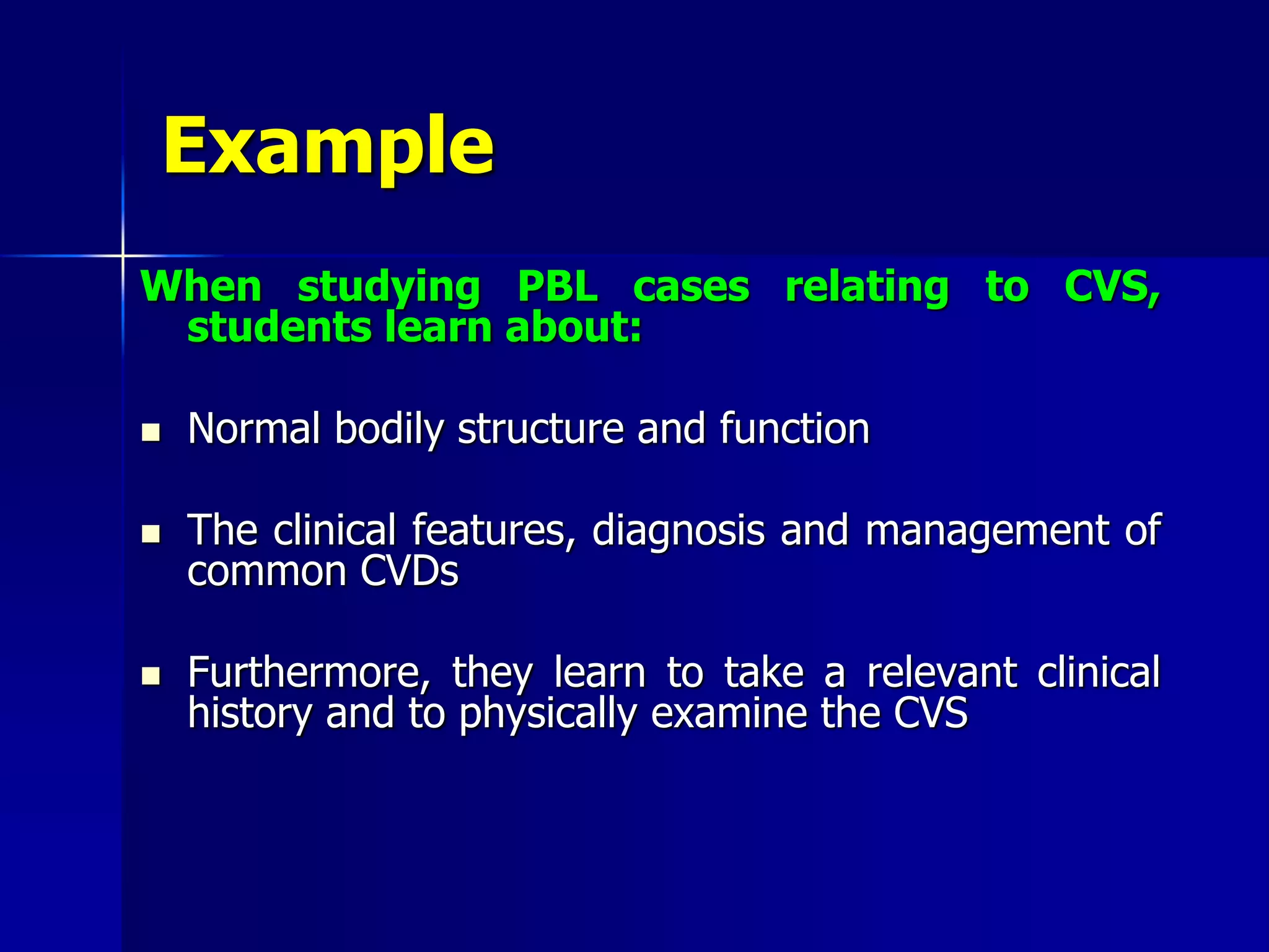 Example
When studying PBL cases relating to CVS,
students learn about:
 Normal bodily structure and function
 The clinical features, diagnosis and management of
common CVDs
 Furthermore, they learn to take a relevant clinical
history and to physically examine the CVS
 