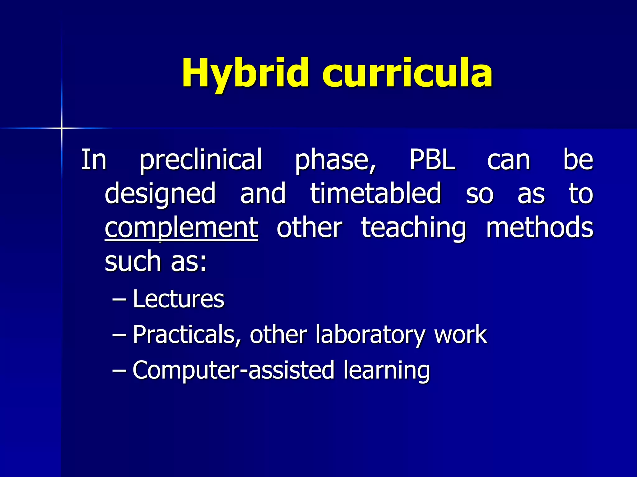 Hybrid curricula
In preclinical phase, PBL can be
designed and timetabled so as to
complement other teaching methods
such as:
– Lectures
– Practicals, other laboratory work
– Computer-assisted learning
 