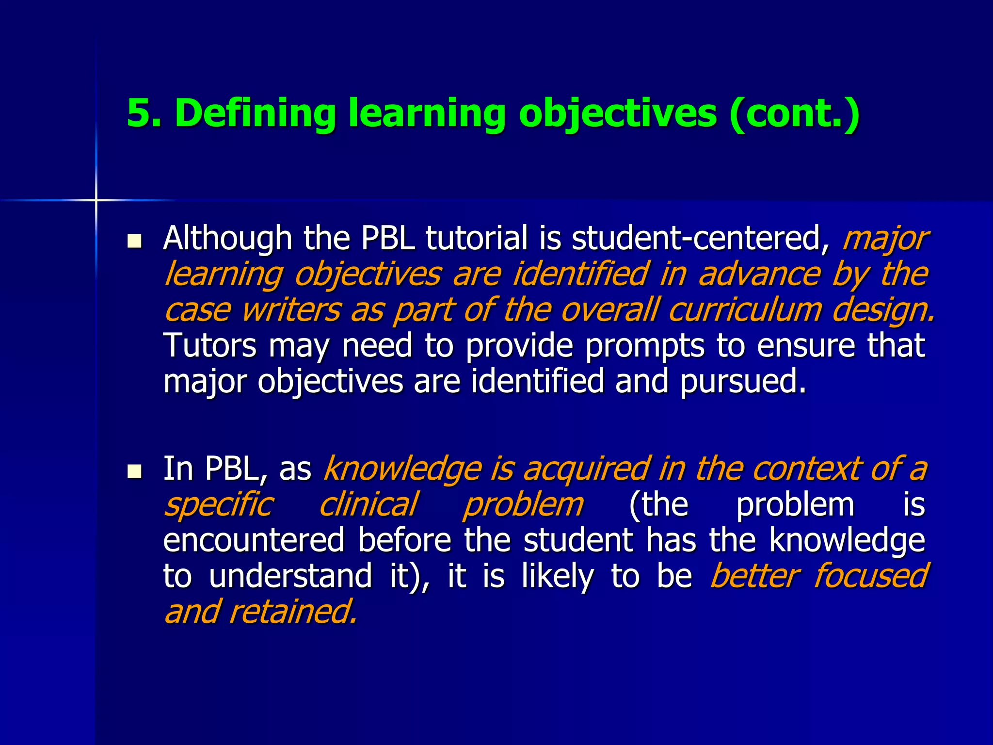 5. Defining learning objectives (cont.)
 Although the PBL tutorial is student-centered, major
learning objectives are identified in advance by the
case writers as part of the overall curriculum design.
Tutors may need to provide prompts to ensure that
major objectives are identified and pursued.
 In PBL, as knowledge is acquired in the context of a
specific clinical problem (the problem is
encountered before the student has the knowledge
to understand it), it is likely to be better focused
and retained.
 