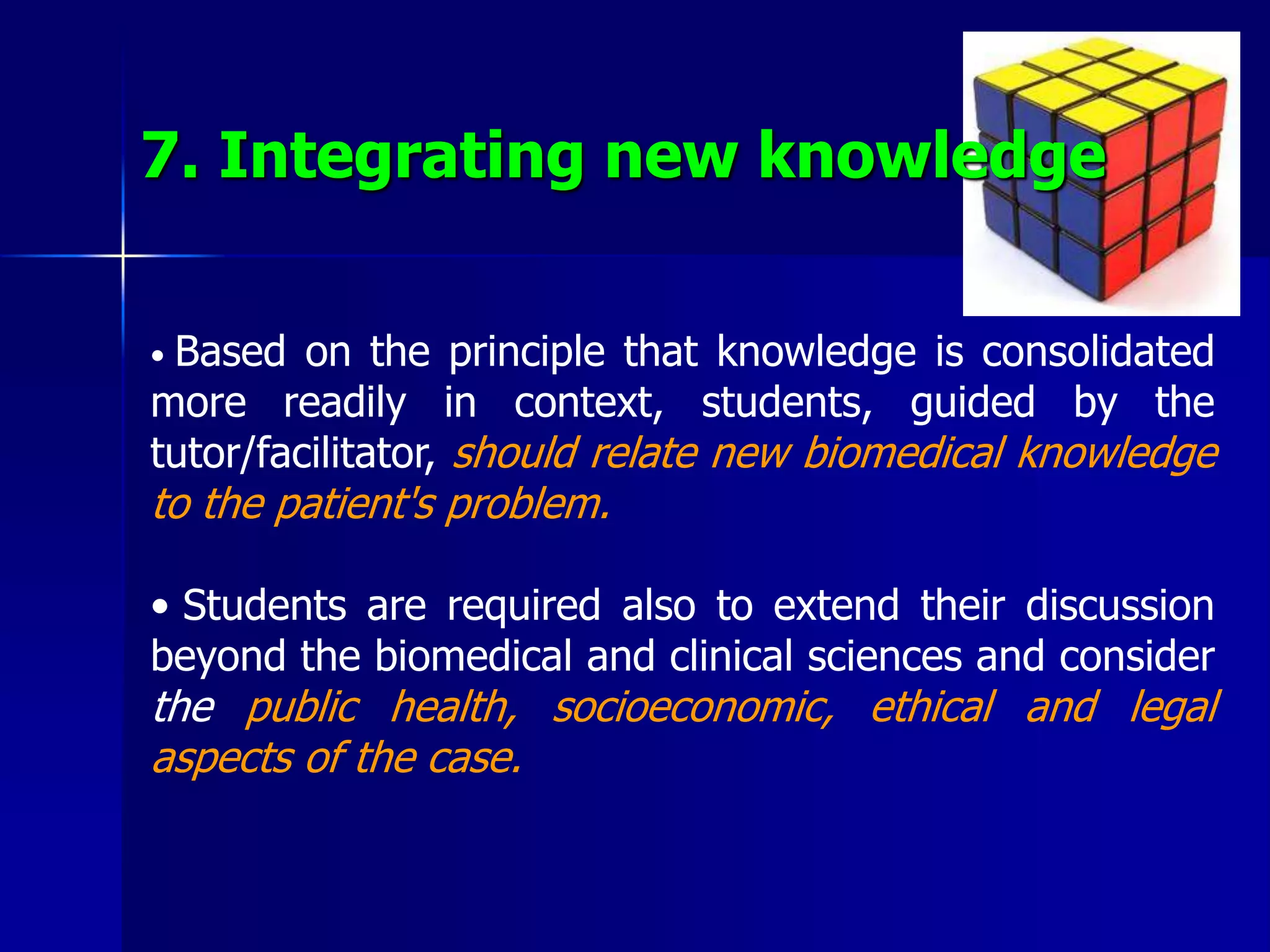 7. Integrating new knowledge
• Based on the principle that knowledge is consolidated
more readily in context, students, guided by the
tutor/facilitator, should relate new biomedical knowledge
to the patient's problem.
• Students are required also to extend their discussion
beyond the biomedical and clinical sciences and consider
the public health, socioeconomic, ethical and legal
aspects of the case.
 
