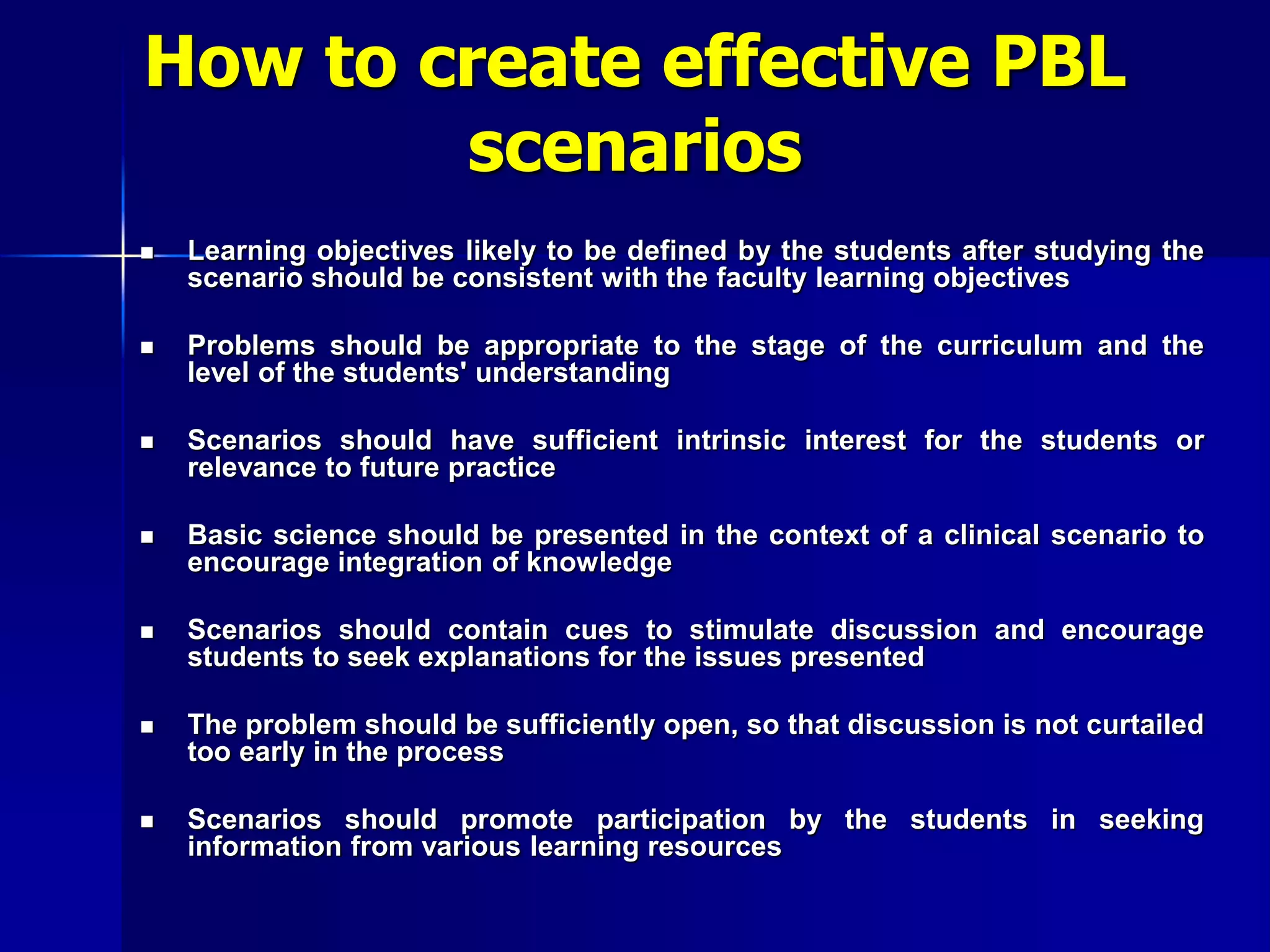 How to create effective PBL
scenarios
 Learning objectives likely to be defined by the students after studying the
scenario should be consistent with the faculty learning objectives
 Problems should be appropriate to the stage of the curriculum and the
level of the students' understanding
 Scenarios should have sufficient intrinsic interest for the students or
relevance to future practice
 Basic science should be presented in the context of a clinical scenario to
encourage integration of knowledge
 Scenarios should contain cues to stimulate discussion and encourage
students to seek explanations for the issues presented
 The problem should be sufficiently open, so that discussion is not curtailed
too early in the process
 Scenarios should promote participation by the students in seeking
information from various learning resources
 