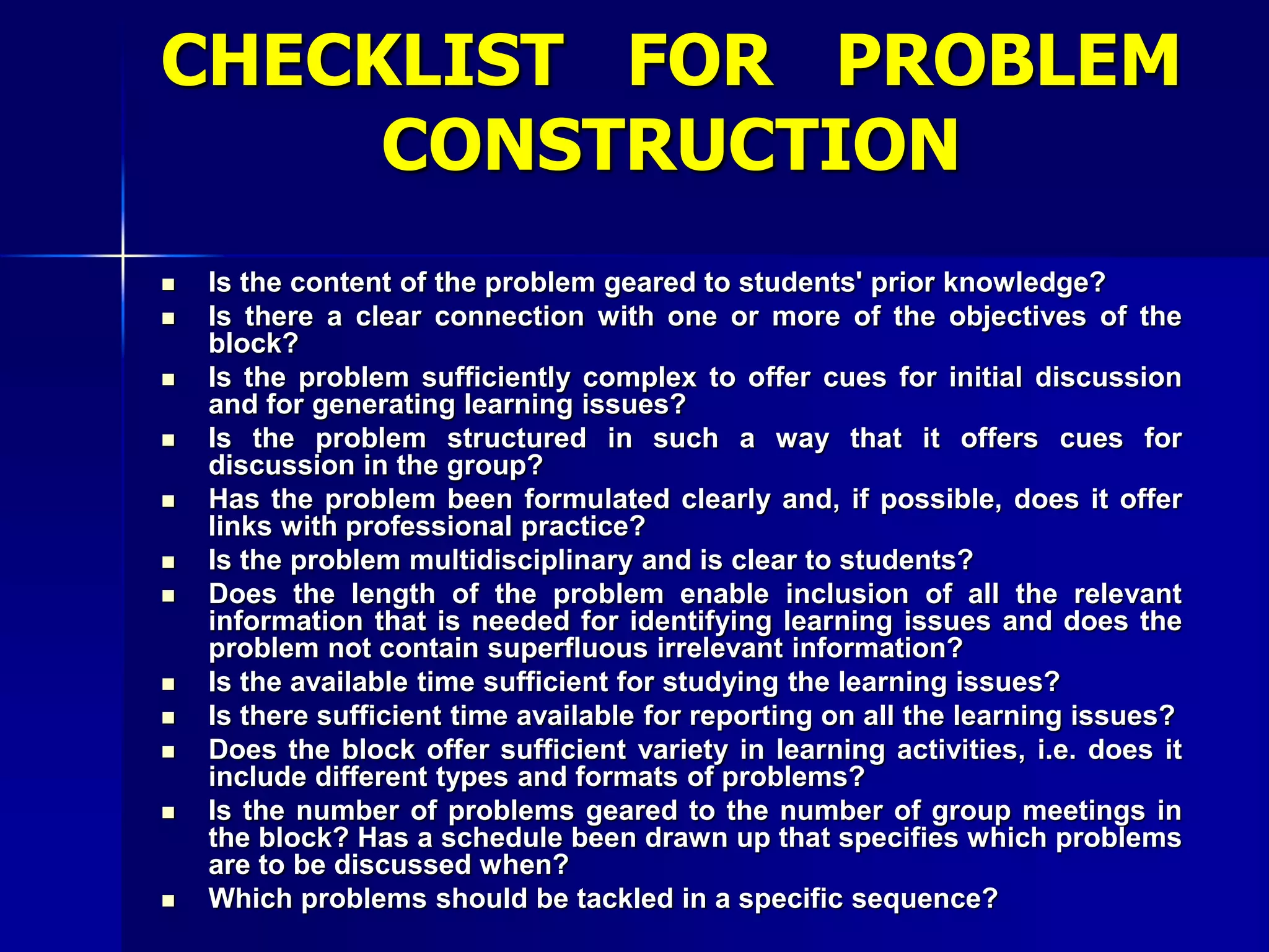 CHECKLIST FOR PROBLEM
CONSTRUCTION
 Is the content of the problem geared to students' prior knowledge?
 Is there a clear connection with one or more of the objectives of the
block?
 Is the problem sufficiently complex to offer cues for initial discussion
and for generating learning issues?
 Is the problem structured in such a way that it offers cues for
discussion in the group?
 Has the problem been formulated clearly and, if possible, does it offer
links with professional practice?
 Is the problem multidisciplinary and is clear to students?
 Does the length of the problem enable inclusion of all the relevant
information that is needed for identifying learning issues and does the
problem not contain superfluous irrelevant information?
 Is the available time sufficient for studying the learning issues?
 Is there sufficient time available for reporting on all the learning issues?
 Does the block offer sufficient variety in learning activities, i.e. does it
include different types and formats of problems?
 Is the number of problems geared to the number of group meetings in
the block? Has a schedule been drawn up that specifies which problems
are to be discussed when?
 Which problems should be tackled in a specific sequence?
 