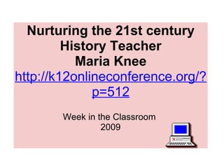 Nurturing the 21st century History Teacher Maria Knee http://k12onlineconference.org/?p=512   Week in the Classroom  2009 