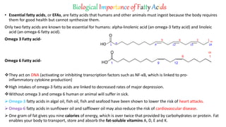 Biological Importance of Fatty Acids
• Essential fatty acids, or EFAs, are fatty acids that humans and other animals must ingest because the body requires
them for good health but cannot synthesize them.
Only two fatty acids are known to be essential for humans: alpha-linolenic acid (an omega-3 fatty acid) and linoleic
acid (an omega-6 fatty acid).
Omega 3 Fatty acid-
Omega 6 Fatty acid-
They act on DNA (activating or inhibiting transcription factors such as NF-κB, which is linked to pro-
inflammatory cytokine production)
High intakes of omega-3 fatty acids are linked to decreased rates of major depression.
Without omega 3 and omega 6 human or animal will suffer in sick.
 Omega-3 fatty acids in algal oil, fish oil, fish and seafood have been shown to lower the risk of heart attacks.
 Omega-6 fatty acids in sunflower oil and safflower oil may also reduce the risk of cardiovascular disease.
 One gram of fat gives you nine calories of energy, which is over twice that provided by carbohydrates or protein. Fat
enables your body to transport, store and absorb the fat-soluble vitamins A, D, E and K.
 